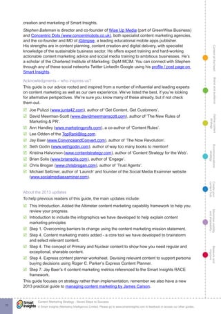 ContentattheheartMaximisevisibility
andshareabilty
Measureand
improve
Createyour
contenthub
Ecommunications
strategy
Definecontent
strategy
Brandandaudience
© Smart Insights (Marketing Intelligence) Limited. Please go to www.smartinsights.com to feedback or access our other guides.
Content Marketing Strategy : Seven Steps to Success
!
11
creation and marketing of Smart Insights.
Stephen Bateman is director and co-founder of Wise Up Media (part of GreenWise Business)
and Concentric Dots (www.concentricdots.co.uk), both specialist content marketing agencies,
and the co-founder and MD of iGlimpse, a leading educational mobile apps publisher.
His strengths are in content planning, content creation and digital delivery, with specialist
knowledge of the sustainable business sector. He offers expert training and hard-working
actionable content marketing advice and social media training to ambitious businesses. He’s
a scholar of the Chartered Institute of Marketing: DipM MCIM. You can connect with Stephen
through any of these social networks Twitter LinkedIn Google using his profile / post page on
Smart Insights.
Acknowledgments – who inspires us?
This guide is our advice rooted and inspired from a number of influential and leading experts
on content marketing as well as our own experience. We’ve listed the best, if you’re looking
for alternative perspectives. We’re sure you know many of these already, but if not check
them out.
þþ Joe Pulizzi (www.junta42.com), author of ‘Get Content, Get Customers’.
þþ David Meerman-Scott (www.davidmeermanscott.com), author of ‘The New Rules of
Marketing & PR’.
þþ Ann Handley (www.marketingprofs.com), a co-author of ‘Content Rules’.
þþ Lee Odden of the TopRankBlog.com.
þþ Jay Baer (www.ConvinceandConvert.com), author of ‘The Now Revolution’.
þþ Seth Godin (www.sethgodin.com), author of way too many books to mention!
þþ Kristina Halvorson (www.contentstrategy.com), author of ‘Content Strategy for the Web’.
þþ Brian Solis (www.briansolis.com), author of ‘Engage’.
þþ Chris Brogan (www.chrisbrogan.com), author of ‘Trust Agents’.
þþ Michael Seltzner, author of ‘Launch’ and founder of the Social Media Examiner website
(www.socialmediaexaminer.com).
About the 2013 updates
To help previous readers of this guide, the main updates include:
þþ This Introduction. Added the Altimeter content marketing capability framework to help you
review your progress.
þþ Introduction to include the infographics we have developed to help explain content
marketing principles
þþ Step 1. Overcoming barriers to change using the content marketing mission statement.
þþ Step 4. Content marketing matrix added - a core tool we have developed to brainstorm
and select relevant content.
þþ Step 4. The concept of Primary and Nuclear content to show how you need regular and
exceptional, sharable content.
þþ Step 4. Express content planner worksheet. Devising relevant content to support persona
buying decisions using Roger C. Parker’s Express Content Planner.
þþ Step 7. Jay Baer’s 4 content marketing metrics referenced to the Smart Insights RACE
framework.
This guide focuses on strategy rather than implementation, remember we also have a new
2013 practical guide to managing content marketing by James Carson.
 