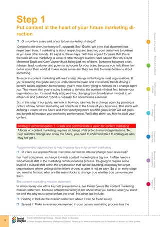 ContentattheheartMaximisevisibility
andshareabilty
Measureand
improve
Createyour
contenthub
Ecommunications
strategy
Definecontent
strategy
Brandandaudience
© Smart Insights (Marketing Intelligence) Limited. Please go to www.smartinsights.com to feedback or access our other guides.
Content Marketing Strategy : Seven Steps to Success
!
12
1
Step 1
Put content at the heart of your future marketing di-
rection
rr Q. Is content a key part of our future marketing strategy?
‘Content is the only marketing left’, suggests Seth Godin. We think that statement has
never been truer, if marketing is about respecting and teaching your customers to believe
in you over other brands. I’d say it is, these days. Seth has argued for years that this is
the basis of new marketing, a wave of other thought leaders have backed this too: David
Meerman-Scott and Gary Vaynerchuck being just two of them. Someone becomes a fan,
follower, lead, customer and potential advocate for your brand because you help them feel
better about their world, it makes more sense and they are able to make decisions about
something.
To excel in content marketing will need a step change in thinking in most organisations. If
you’re reading this guide and you understand the basic and irreversible trends driving a
content-based approach to marketing, you’re most likely going to need to be a change agent
too. This means that you’re going to need to develop the content mindset first, before your
organisation can. It’s most likely a big re-think, changing from broadcaster mindset to an
influencer and publisher hybrid is not easy, but nonetheless essential.
So, in this step of our guide, we look at how you can help be a change agent by painting a
picture of how content marketing will contribute to the future of your business. This starts with
defining a vision for the future and then specifying more specific goals which will set goals
and targets to improve your marketing performance. We’ll also show you how to audit your
content.
Strategy Recommendation 1  Create and communicate a vision for content marketing
A focus on content marketing requires a change of direction in many organisations. To
help lead this change and show the future, you need to communicate it to colleagues who
may not get it.
Recommended approaches to help increase buy-in to content marketing
rr Q. Have our approaches to overcome barriers to internal change been reviewed?
For most companies, a change towards content marketing is a big ask. It often needs a
fundamental shift in the marketing communications process. It’s going to require some
level of a cultural shift within the organisation that can be daunting, especially for larger
organisations where getting stakeholders around a table is not so easy. So at an early stage
you need to find out, what are the main blocks to change, you whether you can overcome
them.
The content marketing mission statement
In almost every one of his keynote presentations, Joe Puliizi covers the content marketing
mission statement, because content marketing is not about what you sell but what you stand
for and ‘the why must come before the what’. His other tips include:
rr Posting it: Include the mission statement where it can be found easily.
rr Spread it: Make sure everyone involved in your content marketing process has the
 