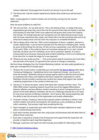 ContentattheheartMaximisevisibility
andshareabilty
Measureand
improve
Createyour
contenthub
Ecommunications
strategy
Definecontent
strategy
Brandandaudience
© Smart Insights (Marketing Intelligence) Limited. Please go to www.smartinsights.com to feedback or access our other guides.
Content Marketing Strategy : Seven Steps to Success
!
13
1
mission statement. Encourage them to print it out and pin it up on the wall.
rr The litmus test: Use the mission statement to decide what content you will and won’t
create.
Often, a bad judgment in content creation can be fixed by running it by the mission
statement.
Here are some problems to watch for:
ýý ‘We can’t do that – it’s not what we do’: This is the feeling of fear, or vertigo that many
organisations get when they move from the firm ground of the tried and tested (I use that
word loosely) to what Seth Godin once called the anti-gravity that comes from leaping
into change. It’s strange because such companies are not really blowing anyone away
with the buyer experience they create, yet it feels safe to be like everybody else and to do
‘what we’ve always done’ and not move into unproven or uncharted territories.
ýý ‘We’ve always done it like this’: With current employees or teams, suppliers, partners or
vendor relationships, it can be hard to deviate from the well-worn marketing path, carved
by years of doing things the old way. It’s like turning a supertanker, even with the best will
in the world. Often, in this instance there isn’t someone whose job it is to ‘own’ content
internally, let alone use it for marketing, so it’s not on anybody’s agenda. It is also a
compounded issue because measuring what content marketing is and is not working has
to be done first, to create the stage for a new approach.
ýý ‘What we do now works just fine...’: This is the worst hurdle to overcome and more often
sits with both of the above. It’s ignorant to the volume of change in marketing.
We think these strategies from the Content Marketing Institute2
are also useful guidelines to
base your management of change upon:
1.	 Respect the current culture. Leadership guru and pioneer Dr Warren Bennis talks about
‘Contextual Intelligence’, highlighting that to truly implement change, ‘you’ve got to
know the territory’. Marketers acting as change agents need to make the time and effort
to understand the history and traditions that have created the organisation’s culture.
Marketers should consider inventing new content and values that support new content
marketing programmes in the context of what was or is.
2.	 Get buy-in. In almost all cases, culture shift starts with a leader and their vision. The
CMI’s B2B content marketing research found that one of the biggest differentiators
between effective and less effective content marketing is senior management buy-in: 23
percent of the least effective marketers cite this as a challenge whereas this is an issue
for only seven percent of effective marketers. You’ll need to offer strong leadership with
the ability to tap into all levels of the organisation and enable collaboration.
3.	 Empower change. Creating a culture that supports content marketing is critical in that
content creation and online conversations are viewed as a core competency, at least
within marketing. That process might look something like this:
þþ Team managers or supervisors give each of their team members objectives to meet
within a shared 90-day time frame.
þþ Each team member develops their own unique plan and processes that will allow them to
achieve those outcomes.
þþ Each plan is required to include a list of resources and support that the supervisor will
provide, to help the report meet their objectives.
þþ Manager, supervisor and report are held mutually accountable for delivering on their
2  CMI: Content marketing culture.
 
