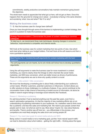 ContentattheheartMaximisevisibility
andshareabilty
Measureand
improve
Createyour
contenthub
Ecommunications
strategy
Definecontent
strategy
Brandandaudience
© Smart Insights (Marketing Intelligence) Limited. Please go to www.smartinsights.com to feedback or access our other guides.
Content Marketing Strategy : Seven Steps to Success
!
14
1
commitments, weekly productive conversations help maintain momentum going toward
the objectives.
The whole team needs to appreciate that what got us here, will not get us there. Once this
happens then the grounds for change are in place – everybody is facing in the same direction
and wondering ‘what, how and when?’ Not ‘if or why?’
Making the business case
rr Q. Has the business case for change been defined?
Once you have thought through some of the barriers to implementing a content strategy, then
you’re in a position to make the business case.
Strategy Recommendation 2	Demonstrate the power of content marketing to convince
colleagues
To help buy-in, we recommend three main techniques: showing changes in consumer
behaviour, improvements to competitor and internal results.
We’ll look at the business case for content marketing from two points of view. Use which
work best when talking to your budget holders. First we’ll look at the soft reasons and then a
more quantitative approach.
Best Practice Tip 1  Combine the soft arguments for content marketing with the hard
measures
The soft arguments can win hearts, but to win minds we’ll show how to develop quantitative
arguments.
Using the soft arguments to make the business case for more investment in content
marketing, you need to clearly show the linkage to other channels like social media
marketing and SEO plus conversion, which are better known as drivers of performance.
These are the arguments we use to show why quality content is crucial:
Reason 1. Little content = little conversation
We know that developing a marketing plan is about firstly understanding your audience’s
unmet needs. Whether customers, potential customers or influencers. Content allows you
to offer solutions to those challenges in a multitude of places. If you cannot contribute to the
conversation there is little chance of becoming a trusted source of information, let alone be
visible in search engine listings or leverage social networks like Facebook.
Reason 2. Marketing is publishing
It’s well documented. If we’ve learned anything over the past few years, even from a
search optimisation perspective, it’s that the majority of new marketing efforts rely on an
understanding of publishing information to your audiences. So, marketers need to think more
like a publisher, and less like sales and marketing folk. We need to give people content that
people want to read, not what we want to say. More about ‘inspire me’, less about features
and benefits. There’s another pay-off here too – you differentiate in the process, your
competitors are most likely banging the sales drum and turning people off.
Reason 3. You need clear goals for social media activity and SEO
Being ‘active’ in social media is not a marketing goal, just like ‘more natural search traffic’
can lead to distraction about what matters – getting the right traffic – thinking about the types
 