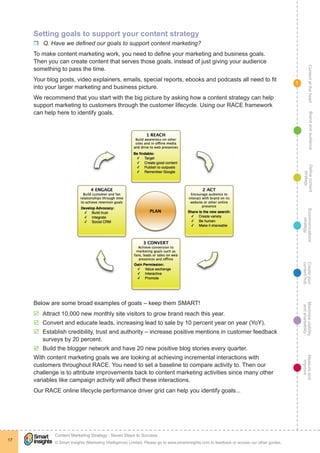 ContentattheheartMaximisevisibility
andshareabilty
Measureand
improve
Createyour
contenthub
Ecommunications
strategy
Definecontent
strategy
Brandandaudience
© Smart Insights (Marketing Intelligence) Limited. Please go to www.smartinsights.com to feedback or access our other guides.
Content Marketing Strategy : Seven Steps to Success
!
17
1
Setting goals to support your content strategy
rr Q. Have we defined our goals to support content marketing?
To make content marketing work, you need to define your marketing and business goals.
Then you can create content that serves those goals, instead of just giving your audience
something to pass the time.
Your blog posts, video explainers, emails, special reports, ebooks and podcasts all need to fit
into your larger marketing and business picture.
We recommend that you start with the big picture by asking how a content strategy can help
support marketing to customers through the customer lifecycle. Using our RACE framework
can help here to identify goals.
Below are some broad examples of goals – keep them SMART!
þþ Attract 10,000 new monthly site visitors to grow brand reach this year.
þþ Convert and educate leads, increasing lead to sale by 10 percent year on year (YoY).
þþ Establish credibility, trust and authority – increase positive mentions in customer feedback
surveys by 20 percent.
þþ Build the blogger network and have 20 new positive blog stories every quarter.
With content marketing goals we are looking at achieving incremental interactions with
customers throughout RACE. You need to set a baseline to compare activity to. Then our
challenge is to attribute improvements back to content marketing activities since many other
variables like campaign activity will affect these interactions.
Our RACE online lifecycle performance driver grid can help you identify goals...
 