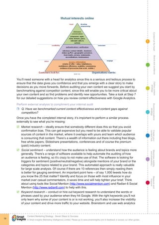 ContentattheheartMaximisevisibility
andshareabilty
Measureand
improve
Createyour
contenthub
Ecommunications
strategy
Definecontent
strategy
Brandandaudience
© Smart Insights (Marketing Intelligence) Limited. Please go to www.smartinsights.com to feedback or access our other guides.
Content Marketing Strategy : Seven Steps to Success
!
19
1
You’ll need someone with a head for analytics since this is a serious and tedious process to
ensure that the data gives you confidence and that you emerge with a clear story to make
decisions as you move forwards. Before auditing your own content we suggest you start by
benchmarking against competitor content, since this will enable you to be more critical about
your own content and so find problems and identify new opportunities. Take a look at Step 7
for our detailed suggestions on how you review content effectiveness with Google Analytics.
Perform external analysis to compliment your internal audit
rr Q. Have we benchmarked current content effectiveness and content gaps against
competitors?
Once you have the completed internal story, it’s important to perform a similar process
externally to see what you’re missing:
þþ Market research – ideally ensure that somebody different does this so that you avoid
confirmation bias. This can get expensive but you need to be able to validate popular
sources of content in the market, where it overlaps with yours and learn which audience
is consuming that content. There’s a wealth of information out there including free blogs,
free white papers, Slideshare presentations, conferences and of course the premium
(paid) industry content.
þþ Social sentiment – understand how the audience is feeling about brands and topics more
generally. There’s a range of software available to help automate the auditing of how
an audience is feeling, so it’s crazy to not make use of that. The software is looking for
triggers for sentiment (positive/neutral/negative) alongside mentions of your brand or the
categories and topics related to your brand. This automated approach is really valuable
for large scale analysis. Of course if there are 10 references then simply reading them
is better for gauging sentiment. An important point here – of say 1,000 tweets how do
you know the 25 that matter? Identify and focus on those with most influence in your
market over casual commentators, it saves time and will help tighten your brief. Think
about using tools like Social Mention (http://www.socialmention.com) and Radian 6 Social
Mention (http://www.radian6.com) to help with this.
þþ Keyword research – conduct or hire out keyword research to understand the words or
phrases used by your audience when they hit Google. With the right keywords you’ll not
only learn why some of your content is or is not working, you’ll also increase the visibility
of your content and drive more traffic to your website. Brainstorm and use web analytics
 