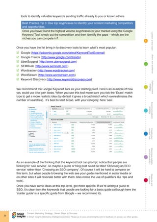 ContentattheheartMaximisevisibility
andshareabilty
Measureand
improve
Createyour
contenthub
Ecommunications
strategy
Definecontent
strategy
Brandandaudience
© Smart Insights (Marketing Intelligence) Limited. Please go to www.smartinsights.com to feedback or access our other guides.
Content Marketing Strategy : Seven Steps to Success
!
20
1
tools to identify valuable keywords sending traffic already to you or known others.
Best Practice Tip 3  Use top keyphrases to identify your content marketing competitors
and opportunities
Once you have found the highest volume keyphrases in your market using the Google
Keyword Tool, check out the competition and then identify the gaps – which are the
niches you can compete in?
Once you have the list bring in to discovery tools to learn what’s most popular:
þþ Google (https://adwords.google.com/select/KeywordToolExternal)
þþ Google Trends (http://www.google.com/trends)
þþ UberSuggest (http://www.ubersuggest.com)
þþ SEMRush (http://www.semrush.com)
þþ Wordtracker (http://www.wordtracker.com)
þþ WordStream (http://www.wordstream.com)
þþ Keyword Discovery (http://www.keyworddiscovery.com)
We recommend the Google Keyword Tool as your starting point. Here’s an example of how
you could use it to gain ideas. When you use this tool make sure you tick the ‘Exact’ match
type to get a more realistic idea (by default it gives a broad match which overestimates the
number of searches). It’s best to start broad, with your category, here ‘seo’.
As an example of the thinking that the keyword tool can prompt, notice that people are
looking for ‘seo service’, so maybe a guide or blog post could be titled ‘Choosing an SEO
service’ rather than ‘Choosing an SEO company’. Of course it will be hard to compete on
this term, but when people browsing the web see your guide mentioned in social media or
on other sites it will resonate better with them. Also notice the use of qualifiers like ‘tips and
tools’.
Once you have some ideas at this top-level, get more specific. If we’re writing a guide to
SEO, it’s clear from the keywords that people are looking for a basic guide (although here the
‘starter guide’ is a specific guide from Google – we recommend it).
 