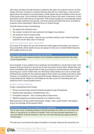 ContentattheheartMaximisevisibility
andshareabilty
Measureand
improve
Createyour
contenthub
Ecommunications
strategy
Definecontent
strategy
Brandandaudience
© Smart Insights (Marketing Intelligence) Limited. Please go to www.smartinsights.com to feedback or access our other guides.
Content Marketing Strategy : Seven Steps to Success
!
22
1
other team members who talk directly to customers like sales and customer service, for their
ratings of the top 10 issues or concerns that they deal with on a daily basis, or the common
gripes about the website or any downloads or white papers that are available to them as part
of the buying cycle. You’re looking to identify the pain points of the users in real terms, to see
what backs up the data that you’ve garnered. With enough budget you would logically extend
this into simple customer focus groups, and focus groups with leads that never converted to
customer (more importantly!). Keep the focus on content though.
Consider these as ways of questioning:
þþ Top gripes that customers have
þþ Top ‘eureka’ moments for new customers that trigger a buy decision
þþ Top questions when in buying mode
þþ The question is now simple – what are you currently missing in your content that those
customers would really value in knowing?
Define the content topic ‘gaps’ and priorities
As a result of the above you can now reveal the content gaps and priorities, your areas of
focus essentially, where exactly are you are going to invest your no doubt limited resources
with tangible proof as to why.
Best Practice Tip 4  Define content gaps and priorities
The output from your keyword research and competitor analysis should show the scale
of your opportunities.
As an example, if your audience has a particular set of problems or issues that is clear in the
research that your product or service can fix then you’ll want to focus there. Maybe there are
some immediately clear opportunities to help your product or service become more buyable,
assuming your current content does not meet those needs already. It’s a not so simple case
of listing those priorities for the audience against what content you already have that is either
missing or is available but not being used well enough. Maybe you have content but in the
wrong media format. Maybe it’s not findable on the site or just isn’t resonating with your
audience at all in communications terms.
Develop a Keyword Glossary
Create a spreadsheet that includes:
þþ Primary and secondary demand phrases grouped by type of keyphrase.
þþ Keyword data (popularity, competitiveness, etc.).
þþ Competitive research – who is ranking well on those terms.
þþ Website categories and where keywords sit in relation to them.
Map keywords to all site content (downloads, images, video, social content, web pages) –
ensure you leverage all the keyword effort!
Best Practice Tip 5  Group and categorise your keyphrases
We’ve seen many companies develop a long list (actually more often it’s a short list), but
there’s no grouping so it’s difficult to manage. Once you have grouped keyphrases in a
way that reflects customer behaviour, then you can map these groups against potential
content types.
The best way to summarise the types of qualifiers is through writing out the semantics of a
 