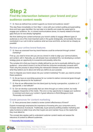 ContentattheheartMaximisevisibility
andshareabilty
Measureand
improve
Createyour
contenthub
Ecommunications
strategy
Definecontent
strategy
Brandandaudience
© Smart Insights (Marketing Intelligence) Limited. Please go to www.smartinsights.com to feedback or access our other guides.
Content Marketing Strategy : Seven Steps to Success
!
24
2
Step 2
Find the intersection between your brand and your
audience content needs
rr Q. Have we defined how content supports our brand and audience needs?
This step flows immediately on from Step 1, since with your content auditing and goal-setting
done and topic gaps identified, the next step is to identify and create the sweet spot to
engage your audience. So, in a brand communications sense, it’s heavily related to the topic
gaps that you’ve now already highlighted.
We think defining how content enhances your brand’s ability to engage different types of
audiences is one of the most important parts in this guide strategically, and probably the most
overlooked in our rush to tell an audience what we know and think, as fast and as cheaply as
possible!
Review your online brand features
rr Q. Have we assessed how key brand features could be enhanced through content
marketing?
First up, you need to know who you are as a brand in order to align your communications,
and content, with it. Naturally, you will already have considered this, but developing a content
strategy gives an opportunity to re-examine and possibly refine this.
The complex bit is that your brand is initially defined by you but is eventually defined by your
audience – since what is brand if not the bit that the consumer emotionally connects with?
That’s why this process is about finding the intersection between what your audience wants,
what they believe you’re about and what you define as your purpose.
How to integrate your brand values into your content marketing? To start, you need to answer
these questions:
rr Q. Do we have an overriding purpose for our content to deliver commercial goals through
delivering relevance for the audience?
rr Q. How do we differentiate from the bland pack by having a perspective, a position or, if
appropriate, a real attitude?
rr Q. Can we develop a personality that can shine through our online content, but really
engages irrespective of the media. This one is a key opportunity to engage your audience
to comment and share your content. A great reference is Rohit Bhargava’s book
‘Personality not included’.3
Create personas for content marketing
rr Q. Have personas been created to review content effectiveness of brand?
Experts increasingly emphasise the importance of knowing who your consumers are to
increase relevance of products. Traditionally, buyer persona profiling enables marketing and
sales functions to better know who their buyers are and maintain focus on the needs that
they must attend to.
The concept also applies well to understand customer content needs and assess the
relevance of content to different audiences.
3  Personality Not Included site.
 