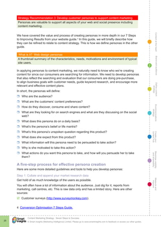 ContentattheheartMaximisevisibility
andshareabilty
Measureand
improve
Createyour
contenthub
Ecommunications
strategy
Definecontent
strategy
Brandandaudience
© Smart Insights (Marketing Intelligence) Limited. Please go to www.smartinsights.com to feedback or access our other guides.
Content Marketing Strategy : Seven Steps to Success
!
25
2
Strategy Recommendation 3	Develop customer personas to support content marketing
Personas are valuable to support all aspects of your web and social presence including
content marketing.
We have covered the value and process of creating personas in more depth in our 7 Steps
to Improving Results from your website guide.4
In this guide, we will briefly describe how
they can be refined to relate to content strategy. This is how we define personas in the other
guide.
What is it?  Web design personas
A thumbnail summary of the characteristics, needs, motivations and environment of typical
site users.
In applying personas to content marketing, we naturally need to know who we’re creating
content for since our consumers are searching for information. We need to develop personas
that also reflect the searching and evaluation that our consumers are doing pre-purchase,
to align business goals with customer needs, guide keyword research, and encourage more
relevant and effective content plans.
In short, the personas will define:
rr Who are the audience?
rr What are the customers’ content preferences?
rr How do they discover, consume and share content?
rr What are they looking for on search engines and what are they discussing on the social
web?
rr What does this persona do on a daily basis?
rr What’s the persona’s belief or life mantra?
rr What’s this persona’s unspoken question regarding this product?
rr What does she expect from this product?
rr What information will this persona need to be persuaded to take action?
rr Why is she motivated to take this action?
rr What actions do you want this persona to take, and how will you persuade her to take
them?
A five-step process for effective persona creation
Here are some more detailed guidelines and tools to help you develop personas:
Step 1: Collate and append your market research data
Get hold of as much knowledge of the users as possible.
You will often have a lot of information about the audience. Just dig for it, reports from
marketing, call centres, etc. This is raw data only and has a limited story. Here are other
sources:
þþ Customer surveys (http://www.surveymonkey.com).
4  Conversion Optimisation 7 Steps Guide.
 