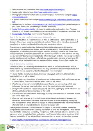 ContentattheheartMaximisevisibility
andshareabilty
Measureand
improve
Createyour
contenthub
Ecommunications
strategy
Definecontent
strategy
Brandandaudience
© Smart Insights (Marketing Intelligence) Limited. Please go to www.smartinsights.com to feedback or access our other guides.
Content Marketing Strategy : Seven Steps to Success
!
26
2
þþ Web analytics and conversion data (http://www.google.com/analytics).
þþ Social media listening tools (http://www.socialmention.com).
þþ Demographic information from sites such as Google Ad Planner and Compete (http://
www.compete.com).
þþ Keyword information from Google (https://adwords.google.com/select/KeywordToolExter-
nal).
þþ Google Insights for Search (http://www.google.com/insights/search) to gather intelligence,
pick up on trends, and see where your market is heading.
þþ Social Technographics Ladder (six types of social media participation) from Forrester
Research, Inc. A really useful tool to understand what kind of engagement you have, first.
þþ Social Media Profile Tool from Forrester Research, Inc.
Step 2: Cut the cake – define the personas that work for you
The most difficult task in persona creation is ‘how to cut the cake’ – coming from data to a
decision of how many persona descriptions to include. This involves more than a group of
consultants or project members just handing over some descriptions.
This process is about finding data that supports the initial patterns and at the same
time supports the persona descriptions and the scenario writing. This will help generate
engagement in the descriptions and support scenario writing e.g. what do the users value
and ignore? What is their attitude towards the brand/site/content? In what situation will they
use our content? Each persona needs to be different enough, and also have a representative
sample size to warrant your focus – after all you cannot create a persona for everyone. My
experience is that six to eight is almost always sufficient, indeed three or four may be fine.
Step 3: Constructing personas
The typical output is a summary of the needs and wants of a fictional character5
. For us,
these are five key areas to the description. You may not mention each area specifically, but
make it clear for any reader to understand based on your description.
I’ve found that the more human this is, the more value you’ll get from it. Ultimately the
organisation buy-in will be easier.
þþ Body: a photo or a description of how the person looks creates a feeling of the person as
a human being. Posture and clothing tells a lot about the person.
þþ Psyche: we all have an overall attitude towards life and our surroundings which also
influences the way we meet technology e.g. is the persona introvert or extrovert.
þþ Background: we all have a social background, education, upbringing which influences our
abilities, attitudes and understanding of the world.
þþ Emotions and attitudes towards technology including platforms such as browsers, mobile
and social media tools.
þþ Personal traits: this one is tricky, in fictional writing there is a distinction between flat
characters and rounded characters. The flat character is characterised by having only
one character trait and is difficult to engage in. The rounded character has more than one
character trait, is not predictable and is easier to engage with.
Few organisations allow for team members to be part of the writing process, more often
using external consultants or the usability department to write the descriptions. I think it’s too
important to be outsourced completely. The persona method should rather be perceived as
a process where everybody should understand how the descriptions came about and what
they can be used for. If you allow different team members to be part of the writing process
5  Smart Insights: Persona toolkit has examples and advice on creating personas
 