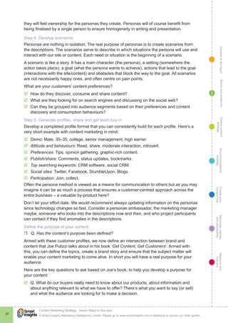 ContentattheheartMaximisevisibility
andshareabilty
Measureand
improve
Createyour
contenthub
Ecommunications
strategy
Definecontent
strategy
Brandandaudience
© Smart Insights (Marketing Intelligence) Limited. Please go to www.smartinsights.com to feedback or access our other guides.
Content Marketing Strategy : Seven Steps to Success
!
27
2
they will feel ownership for the personas they create. Personas will of course benefit from
being finalised by a single person to ensure homogeneity in writing and presentation.
Step 4: Develop scenarios
Personas are nothing in isolation. The real purpose of personas is to create scenarios from
the descriptions. The scenarios serve to describe in which situations the persona will use and
interact with our site or content. Each need or situation is the beginning of a scenario.
A scenario is like a story. It has a main character (the persona), a setting (somewhere the
action takes place), a goal (what the persona wants to achieve), actions that lead to the goal
(interactions with the site/content) and obstacles that block the way to the goal. All scenarios
are not necessarily happy ones, and often centre on pain points.
What are your customers’ content preferences?
þþ How do they discover, consume and share content?
þþ What are they looking for on search engines and discussing on the social web?
þþ Can they be grouped into audience segments based on their preferences and content
discovery and consumption behaviours?
Step 5: Generate profiles, share and get team buy-in
Develop a completed profile format that you can consistently build for each profile. Here’s a
very short example with content marketing in mind:
þþ Demo: Male, 30–35, college, senior management, high earner.
þþ Attitude and behaviours: Read, share, moderate interaction, introvert.
þþ Preferences: Tips, opinion gathering, graphic-rich content.
þþ Publish/share: Comments, status updates, bookmarks.
þþ Top searching keywords: CRM software, social CRM.
þþ Social sites: Twitter, Facebook, StumbleUpon, Blogs.
þþ Participation: Join, collect.
Often the persona method is viewed as a means for communication to others but as you may
imagine it can be as much a process that ensures a customer-centred approach across the
entire business – a valuable by-product here?
Don’t let your effort date. We would recommend always updating information on the personas
since technology changes so fast. Consider a personas ambassador, the marketing manager
maybe, someone who looks into the descriptions now and then, and who project participants
can contact if they find anomalies in the descriptions.
Define the purpose of your content
rr Q. Has the content’s purpose been defined?
Armed with these customer profiles, we now define an intersection between brand and
content that Joe Pulizzi talks about in his book ‘Get Content, Get Customers’. Armed with
this, you can define the topics, create a brand story and ensure that the subject matter will
enable your content marketing to come alive. In short you will have a real purpose for your
audience.
Here are the key questions to ask based on Joe’s book, to help you develop a purpose for
your content:
þþ Q. What do our buyers really need to know about our products, about information and
about anything relevant to what we have to offer? There’s what you want to say (or sell)
and what the audience are looking for to make a decision.
 