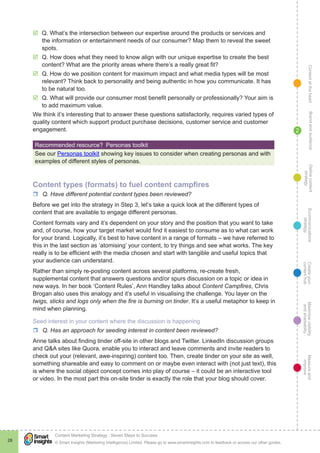 ContentattheheartMaximisevisibility
andshareabilty
Measureand
improve
Createyour
contenthub
Ecommunications
strategy
Definecontent
strategy
Brandandaudience
© Smart Insights (Marketing Intelligence) Limited. Please go to www.smartinsights.com to feedback or access our other guides.
Content Marketing Strategy : Seven Steps to Success
!
28
2
þþ Q. What’s the intersection between our expertise around the products or services and
the information or entertainment needs of our consumer? Map them to reveal the sweet
spots.
þþ Q. How does what they need to know align with our unique expertise to create the best
content? What are the priority areas where there’s a really great fit?
þþ Q. How do we position content for maximum impact and what media types will be most
relevant? Think back to personality and being authentic in how you communicate. It has
to be natural too.
þþ Q. What will provide our consumer most benefit personally or professionally? Your aim is
to add maximum value.
We think it’s interesting that to answer these questions satisfactorily, requires varied types of
quality content which support product purchase decisions, customer service and customer
engagement.
Recommended resource?  Personas toolkit
See our Personas toolkit showing key issues to consider when creating personas and with
examples of different styles of personas.
Content types (formats) to fuel content campfires
rr Q. Have different potential content types been reviewed?
Before we get into the strategy in Step 3, let’s take a quick look at the different types of
content that are available to engage different personas.
Content formats vary and it’s dependent on your story and the position that you want to take
and, of course, how your target market would find it easiest to consume as to what can work
for your brand. Logically, it’s best to have content in a range of formats – we have referred to
this in the last section as ‘atomising’ your content, to try things and see what works. The key
really is to be efficient with the media chosen and start with tangible and useful topics that
your audience can understand.
Rather than simply re-posting content across several platforms, re-create fresh,
supplemental content that answers questions and/or spurs discussion on a topic or idea in
new ways. In her book ‘Content Rules’, Ann Handley talks about Content Campfires, Chris
Brogan also uses this analogy and it’s useful in visualising the challenge. You layer on the
twigs, sticks and logs only when the fire is burning on tinder. It’s a useful metaphor to keep in
mind when planning.
Seed interest in your content where the discussion is happening
rr Q. Has an approach for seeding interest in content been reviewed?
Anne talks about finding tinder off-site in other blogs and Twitter. LinkedIn discussion groups
and Q&A sites like Quora, enable you to interact and leave comments and invite readers to
check out your (relevant, awe-inspiring) content too. Then, create tinder on your site as well,
something shareable and easy to comment on or maybe even interact with (not just text), this
is where the social object concept comes into play of course – it could be an interactive tool
or video. In the most part this on-site tinder is exactly the role that your blog should cover.
 