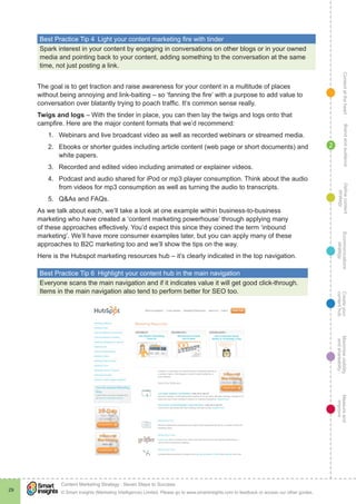 ContentattheheartMaximisevisibility
andshareabilty
Measureand
improve
Createyour
contenthub
Ecommunications
strategy
Definecontent
strategy
Brandandaudience
© Smart Insights (Marketing Intelligence) Limited. Please go to www.smartinsights.com to feedback or access our other guides.
Content Marketing Strategy : Seven Steps to Success
!
29
2
Best Practice Tip 4  Light your content marketing fire with tinder
Spark interest in your content by engaging in conversations on other blogs or in your owned
media and pointing back to your content, adding something to the conversation at the same
time, not just posting a link.
The goal is to get traction and raise awareness for your content in a multitude of places
without being annoying and link-baiting – so ‘fanning the fire’ with a purpose to add value to
conversation over blatantly trying to poach traffic. It’s common sense really.
Twigs and logs – With the tinder in place, you can then lay the twigs and logs onto that
campfire. Here are the major content formats that we’d recommend:
1.	 Webinars and live broadcast video as well as recorded webinars or streamed media.
2.	 Ebooks or shorter guides including article content (web page or short documents) and
white papers.
3.	 Recorded and edited video including animated or explainer videos.
4.	 Podcast and audio shared for iPod or mp3 player consumption. Think about the audio
from videos for mp3 consumption as well as turning the audio to transcripts.
5.	 Q&As and FAQs.
As we talk about each, we’ll take a look at one example within business-to-business
marketing who have created a ‘content marketing powerhouse’ through applying many
of these approaches effectively. You’d expect this since they coined the term ‘inbound
marketing’. We’ll have more consumer examples later, but you can apply many of these
approaches to B2C marketing too and we’ll show the tips on the way.
Here is the Hubspot marketing resources hub – it’s clearly indicated in the top navigation.
Best Practice Tip 6  Highlight your content hub in the main navigation
Everyone scans the main navigation and if it indicates value it will get good click-through.
Items in the main navigation also tend to perform better for SEO too.
 