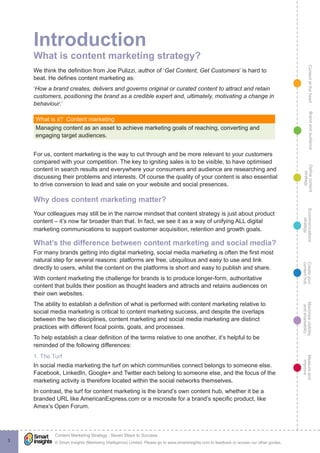 ContentattheheartMaximisevisibility
andshareabilty
Measureand
improve
Createyour
contenthub
Ecommunications
strategy
Definecontent
strategy
Brandandaudience
© Smart Insights (Marketing Intelligence) Limited. Please go to www.smartinsights.com to feedback or access our other guides.
Content Marketing Strategy : Seven Steps to Success
!
3
Introduction
What is content marketing strategy?
We think the definition from Joe Pulizzi, author of ‘Get Content, Get Customers’ is hard to
beat. He defines content marketing as:
‘How a brand creates, delivers and governs original or curated content to attract and retain
customers, positioning the brand as a credible expert and, ultimately, motivating a change in
behaviour.’
What is it?  Content marketing
Managing content as an asset to achieve marketing goals of reaching, converting and
engaging target audiences.
For us, content marketing is the way to cut through and be more relevant to your customers
compared with your competition. The key to igniting sales is to be visible, to have optimised
content in search results and everywhere your consumers and audience are researching and
discussing their problems and interests. Of course the quality of your content is also essential
to drive conversion to lead and sale on your website and social presences.
Why does content marketing matter?
Your colleagues may still be in the narrow mindset that content strategy is just about product
content – it’s now far broader than that. In fact, we see it as a way of unifying ALL digital
marketing communications to support customer acquisition, retention and growth goals.
What’s the difference between content marketing and social media?
For many brands getting into digital marketing, social media marketing is often the first most
natural step for several reasons: platforms are free, ubiquitous and easy to use and link
directly to users, whilst the content on the platforms is short and easy to publish and share.
With content marketing the challenge for brands is to produce longer-form, authoritative
content that builds their position as thought leaders and attracts and retains audiences on
their own websites.
The ability to establish a definition of what is performed with content marketing relative to
social media marketing is critical to content marketing success, and despite the overlaps
between the two disciplines, content marketing and social media marketing are distinct
practices with different focal points, goals, and processes.
To help establish a clear definition of the terms relative to one another, it’s helpful to be
reminded of the following differences:
1. The Turf
In social media marketing the turf on which communities connect belongs to someone else.
Facebook, LinkedIn, Google+ and Twitter each belong to someone else, and the focus of the
marketing activity is therefore located within the social networks themselves.
In contrast, the turf for content marketing is the brand’s own content hub, whether it be a
branded URL like AmericanExpress.com or a microsite for a brand’s specific product, like
Amex’s Open Forum.
 