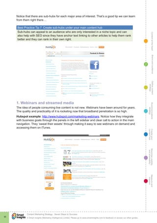 ContentattheheartMaximisevisibility
andshareabilty
Measureand
improve
Createyour
contenthub
Ecommunications
strategy
Definecontent
strategy
Brandandaudience
© Smart Insights (Marketing Intelligence) Limited. Please go to www.smartinsights.com to feedback or access our other guides.
Content Marketing Strategy : Seven Steps to Success
!
30
2
Notice that there are sub-hubs for each major area of interest. That’s a good tip we can learn
from them right there…
Best Practice Tip 7  Create sub-hubs under your main content hub
Sub-hubs can appeal to an audience who are only interested in a niche topic and can
also help with SEO since they have anchor text linking to other articles to help them rank
better and they can rank in their own right.
1. Webinars and streamed media
The idea of people consuming live content is not new. Webinars have been around for years.
The quality and practicality of it is rocketing now that broadband penetration is so high.
Hubspot example: http://www.hubspot.com/marketing-webinars. Notice how they integrate
with business goals through the panels in the left sidebar and clear call to action in the main
navigation. They ‘sweat their assets’ through making it easy to see webinars on demand and
accessing them on iTunes.
 