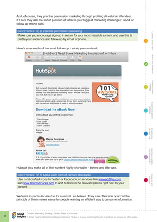 ContentattheheartMaximisevisibility
andshareabilty
Measureand
improve
Createyour
contenthub
Ecommunications
strategy
Definecontent
strategy
Brandandaudience
© Smart Insights (Marketing Intelligence) Limited. Please go to www.smartinsights.com to feedback or access our other guides.
Content Marketing Strategy : Seven Steps to Success
!
31
2
And, of course, they practise permission marketing through profiling all webinar attendees.
It’s nice they ask the softer question of ‘what is your biggest marketing challenge?’ Good for
follow-up phone calls.
Best Practice Tip 8  Practise permission marketing
Make sure you encourage sign-up in return for your most valuable content and use this to
profile your audience and follow-up by email or phone.
Here’s an example of the email follow-up – nicely personalised:
Hubspot also make all of their content highly shareable – before and after use.
Best Practice Tip 9  Make each item of content shareable
Use hand-crafted icons to Twitter or Facebook, or services like www.addthis.com
and www.shareservices.com to add buttons in the relevant places right next to your
content.
Webinars in particular are due for a revival, we believe. They can often look poor but the
principle of them makes sense for people wanting an efficient way to consume information.
 