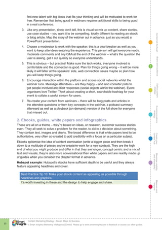 ContentattheheartMaximisevisibility
andshareabilty
Measureand
improve
Createyour
contenthub
Ecommunications
strategy
Definecontent
strategy
Brandandaudience
© Smart Insights (Marketing Intelligence) Limited. Please go to www.smartinsights.com to feedback or access our other guides.
Content Marketing Strategy : Seven Steps to Success
!
33
2
find new talent with big ideas that fits your thinking and will be motivated to work for
free. Remember that being good in webinars requires additional skills to being good
in a real conference.
3.	 Like any presentation, show don’t tell, this is visual so mix up content, share stories,
use case studies – you want it to be compelling, totally different to reading an ebook
or blog article. Map the story of the webinar out in advance, just as you would a
PowerPoint presentation.
4.	 Choose a moderator to work with the speaker; this is a deal-breaker as well as you
want to keep attendees enjoying the experience. This person will get everyone ready,
moderate comments and any Q&A at the end of the webinar – what’s the question the
user is asking, get it out quickly so everyone understands.
5.	 This is obvious – but practise! Make sure the tech works, everyone involved is
comfortable and the connection is good. Plan for things going wrong – it will be more
likely it will falter at the speakers’ side, web connection issues maybe so plan how
you will keep things going.
6.	 Encourage interaction within the platform and across social networks whilst the
webinar runs. Message attendees – are they happy – and also consider polls to
get people involved and illicit responses (social objects within the webinar). Event
organisers love Twitter. Think about creating a short, searchable hashtag for your
event to collate a useful stream for users.
7.	 Re-create your content from webinars – there will be blog posts and articles in
the attendee questions or from key concepts in the webinar, a podcast summary
afterward as well as a playback (on-demand) version of the full show for everyone
that missed out.
2. Ebooks, guides, white papers and infographics
These are all on a theme – they’re based on ideas, or research, customer success stories
even. They all seek to solve a problem for the reader, to aid in a decision about something.
They contain text, images and charts. The broad difference is that white papers tend to be
authoritative, very often co-created to add credibility with a focus on a particular subject.
Ebooks epitomise the idea of content atomisation (write a bigger piece and then break it
down to a multitude of pieces and re-create/re-work for a new context). They are the high
end of what you might produce and differ in that they are longer, concept centric and a mix of
text and visuals, they’re also more conversational than white papers and are readily made up
of guides when you consider the chapter format in advance.
Hubspot example: Hubspot’s ebooks have sufficient depth to be useful and they always
feature appealing headlines and cover.
Best Practice Tip 10  Make your ebook content as appealing as possible through
headlines and graphics
It’s worth investing in these and the design to help engage and share.
 