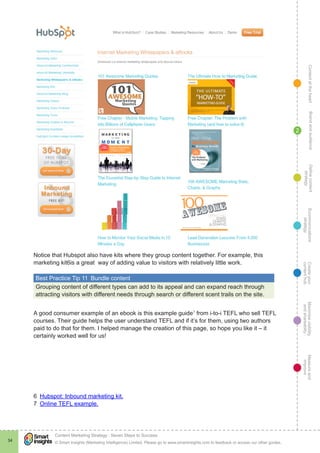 ContentattheheartMaximisevisibility
andshareabilty
Measureand
improve
Createyour
contenthub
Ecommunications
strategy
Definecontent
strategy
Brandandaudience
© Smart Insights (Marketing Intelligence) Limited. Please go to www.smartinsights.com to feedback or access our other guides.
Content Marketing Strategy : Seven Steps to Success
!
34
2
Notice that Hubspot also have kits where they group content together. For example, this
marketing kit6is a great way of adding value to visitors with relatively little work.
Best Practice Tip 11  Bundle content
Grouping content of different types can add to its appeal and can expand reach through
attracting visitors with different needs through search or different scent trails on the site.
A good consumer example of an ebook is this example guide7
from i-to-i TEFL who sell TEFL
courses. Their guide helps the user understand TEFL and if it’s for them, using two authors
paid to do that for them. I helped manage the creation of this page, so hope you like it – it
certainly worked well for us!
6  Hubspot: Inbound marketing kit.
7  Online TEFL example.
 