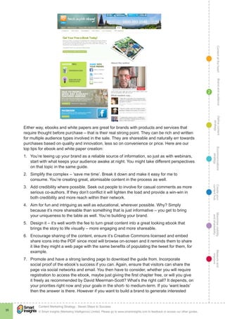 ContentattheheartMaximisevisibility
andshareabilty
Measureand
improve
Createyour
contenthub
Ecommunications
strategy
Definecontent
strategy
Brandandaudience
© Smart Insights (Marketing Intelligence) Limited. Please go to www.smartinsights.com to feedback or access our other guides.
Content Marketing Strategy : Seven Steps to Success
!
35
2
Either way, ebooks and white papers are great for brands with products and services that
require thought before purchase – that is their real strong point. They can be rich and written
for multiple audience types involved in the sale. They are shareable and naturally err towards
purchases based on quality and innovation, less so on convenience or price. Here are our
top tips for ebook and white paper creation:
1.	 You’re teeing up your brand as a reliable source of information, so just as with webinars,
start with what keeps your audience awake at night. You might take different perspectives
on that topic in the same guide.
2.	 Simplify the complex – ‘save me time’. Break it down and make it easy for me to
consume. You’re creating great, atomisable content in the process as well.
3.	 Add credibility where possible. Seek out people to involve for casual comments as more
serious co-authors. If they don’t conflict it will lighten the load and provide a win-win in
both credibility and more reach within their network.
4.	 Aim for fun and intriguing as well as educational, wherever possible. Why? Simply
because it’s more shareable than something that is just informative – you get to bring
your uniqueness to the table as well. You’re building your brand.
5.	 Design it – it’s well worth the fee to turn great content into a great looking ebook that
brings the story to life visually – more engaging and more shareable.
6.	 Encourage sharing of the content, ensure it’s Creative Commons licensed and embed
share icons into the PDF since most will browse on-screen and it reminds them to share
it like they might a web page with the same benefits of populating the tweet for them, for
example.
7.	 Promote and have a strong landing page to download the guide from. Incorporate
social proof of the ebook’s success if you can. Again, ensure that visitors can share the
page via social networks and email. You then have to consider, whether you will require
registration to access the ebook, maybe just giving the first chapter free, or will you give
it freely as recommended by David Meerman-Scott? What’s the right call? It depends, on
your priorities right now and your goals in the short- to medium-term. If you ‘want leads’
then the answer is there. However if you want to build a brand to generate interested
 
