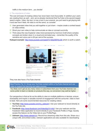 ContentattheheartMaximisevisibility
andshareabilty
Measureand
improve
Createyour
contenthub
Ecommunications
strategy
Definecontent
strategy
Brandandaudience
© Smart Insights (Marketing Intelligence) Limited. Please go to www.smartinsights.com to feedback or access our other guides.
Content Marketing Strategy : Seven Steps to Success
!
36
2
traffic in the medium term…you decide!
3. The importance of video
The cost and ease of creating videos has never been more favourable. In addition your users
are creating them as well – and, we’ve already mentioned that YouTube is the second largest
search engine. Video, like text, is now a tool in your arsenal, you just need to get playing with
it and see how it feels. All video is not the same, so consider:
þþ User generated video that you edit together or just share – maybe create a contest based
on video entries.
þþ Shoot your own video to help communicate an idea or concept succinctly.
þþ Think about the new Explainer video trend pioneered by Common Craft where complex
concepts are broken down in a visual and animated way – remember the quality of the
narrative and voice over is 50 per cent of the success.
Hubspot example: http://www.youtube.com/watch?v=Q3yCB7AvvAk which is worth a watch.
They now also have a YouTube channel.
Best Practice Tip 12  Group your YouTube content within a YouTube channel and use
video to support the learning and sales process
You likely won’t get as any many views or subscribers from your YouTube channel, but
some prefer to learn or decide on products this way, so conversion may well be higher.
Our perspective is that as far as the ability to view on multiple platforms or devices, ensure
shareability and inspire a valuable moment of engagement with the consumer, video is hard
to beat. Here are some recommended resources for creating videos:
þþ YouTube (http://www.youtube.com/my_webcam): Use your webcam to record directly to
the YouTube site.
þþ Facebook (http://www.facebook.com/VideoApp?v=info): Use your webcam and the
Facebook Video application to record directly to your Facebook Profile or Page. Quickly
access this feature via the Video tab on your Profile/Page.
þþ Ustream (http://www.ustream.tv): Record live streaming video from this site. Share via a
unique URL and embed codes. Ustream applications are also available for downloading
 