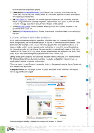 ContentattheheartMaximisevisibility
andshareabilty
Measureand
improve
Createyour
contenthub
Ecommunications
strategy
Definecontent
strategy
Brandandaudience
© Smart Insights (Marketing Intelligence) Limited. Please go to www.smartinsights.com to feedback or access our other guides.
Content Marketing Strategy : Seven Steps to Success
!
37
2
to your computer and mobile phone.
þþ Livestream (http://www.livestream.com): Record live streaming video from this site.
Share via a unique URL and embed codes. A Livestream application is also available to
download to your computer.
þþ qik (http://qik.com) Download this mobile application to record live streaming video on
the go using your mobile phone’s integrated video camera and upload to your YouTube
account. This app also allows for automated Tweets and live chat.
þþ VYou (http://vyou.com): Video Q&A site, where you can record video answers to the
questions other users ask.
þþ Wetoku (http://www.wetoku.com): Create side-by-side video interviews to embed across
the web.
4. Audio, podcasts and video podcasts
Audio podcasts have certainly lost appeal as video has risen but for ease they’re well
worth trying out and are well suited to people in a place to listen to conventional radio – like
commuters, for example, even phones have mp3 players now. Our recommendation is to
focus on audio content being a supplemental radio show to your other content marketing.
It’s the easiest media since you have the equipment and material ready-made to do it – you
can form audio content from blog posts, articles, enewsletters and even take the audio from
video. Audio also lends itself perfectly to interview-based content, too.
Editing is straightforward and important too. You can cut the waffle and have well formatted
10–30 second sound bites. Consider branding you audio and position it as commute- or
break-based material for people on the move.
Of course – don’t forget iTunes – the premier directory for podcast material. Go to iTunes and
from there submit a podcast.
Hubspot example: As you might expect, Hubspot don’t offer audio podcasts, but they do
have a regular Hubpot.tv spot:
These are regular weekly updates which helps the stream of content.
 