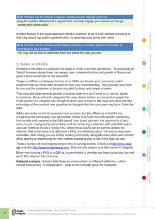 ContentattheheartMaximisevisibility
andshareabilty
Measureand
improve
Createyour
contenthub
Ecommunications
strategy
Definecontent
strategy
Brandandaudience
© Smart Insights (Marketing Intelligence) Limited. Please go to www.smartinsights.com to feedback or access our other guides.
Content Marketing Strategy : Seven Steps to Success
!
38
2
Best Practice Tip 13  Deliver a regular content stream through your hub
Regular updates delivered at a regular time can help engage your audience through
‘setting their alarm clock’.
Another feature of the audio approach which is common to all of their content marketing is
that they attract top quality speakers which is relatively easy given their reach.
Best Practice Tip 14  Include authoritative celebrity or industry figures to endorse or
contribute to your content
You may not be able to afford the best, but afford the best you can.
5. Q&As and FAQs
We believe this area is a seriously hot place to invest your time and money. The popularity of
Yahoo! Answers shows there has always been a demand for this and growth of Quora.com
gives a more social spin to this approach.
There is a difference between the two since FAQs are based upon commonly asked
questions that you write ideal answers to from your understanding. They typically save time
for you and the consumer so long as you stick to direct and simple answers.
They naturally edge towards people in buying mode who don’t want to, or cannot, speak
to someone. Done well and categorised for easy dissemination across product pages the
FAQs section is a valuable tool, though its down-side is that it’s still linear and does not take
advantage of the constant new questions or thoughts that the consumer may have. Enter the
Q&A.
Q&As are similar in that it’s questions and answers, but the difference is that it’s live,
crowd-sourced and largely user generated. Similar to a forum but with specific positioning,
functionality and designed to be Q&A based. Your brand can earn the opportunity to be a
resource pre, during and post purchase and so connecting customers with potential buyers.
Jay Baer refers to this as a ‘social FAQ’ where those Q&As can be set free across the
internet. That is the value of a Q&A over a FAQ, it’s inherently about ‘me’ and so way more
shareable. With a blog you are further building community alongside more static web content
whilst gaining an opportunity for your internal experts to play a role in the Q&A as well.
There a number of tools helping achieve this to varying extents. Check out http://www.osqa.
net and also http://www.wordpressqa.com. Both are site plugins so a little harder to integrate.
Either way running a FAQ or a Q&A is a commitment to develop and keep up to date, but well
worth the value for the consumer.
Hubspot example: Hubspot bills these as ‘communities’ on different platforms – either
owned ‘inbound.org’ or independent – such as the LinkedIn group for Hubsport
 