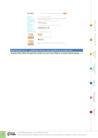 ContentattheheartMaximisevisibility
andshareabilty
Measureand
improve
Createyour
contenthub
Ecommunications
strategy
Definecontent
strategy
Brandandaudience
© Smart Insights (Marketing Intelligence) Limited. Please go to www.smartinsights.com to feedback or access our other guides.
Content Marketing Strategy : Seven Steps to Success
!
39
2
Best Practice Tip 15	 Understand common user questions and answer them
Answer them either through the content on your hub, FAQs or a social network group.
 