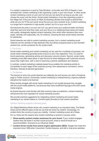 ContentattheheartMaximisevisibility
andshareabilty
Measureand
improve
Createyour
contenthub
Ecommunications
strategy
Definecontent
strategy
Brandandaudience
© Smart Insights (Marketing Intelligence) Limited. Please go to www.smartinsights.com to feedback or access our other guides.
Content Marketing Strategy : Seven Steps to Success
!
4
In a reader’s response to a post by Toby Murdock, co-founder and CEO of Kapost, it was
remarked that ‘content marketing is like organising a party in your own house’. In other words
content marketing is done on your own turf and you can party for as long as you like, and
choose the music and the drinks. Social media marketing is more like organising a party in
the village hall. If the pub owner (or Mark Zuckerberg) decides that tonight is alcohol-free,
what can you do? If the pub owner shuts the pub you have nowhere to go. Content marketing
is a longer-term investment in high-quality content, but it’s on your own turf!
And because the party is on your own turf, you get to know your audience better and faster,
what they want and what they need, and your focus is on satisfying those wants and needs
with quality, strategically aligned content marketing, from which other decisions flow more
easily, naturally and organically, into, for instance, choosing the best social media channels
for distribution.
Social networks are vital to content marketing success, but in content marketing social
networks are the vehicles to help distribute links and attract prospects back to your branded
content hub, not the containers for the content itself.
2. The Focus
Social media marketing and content marketing can be used for a multitude of purposes, but
social media marketing generally tends to focus on two main objectives. First, it’s used for
brand awareness, generating activity and discussion around a brand. Second, social media
marketing most often takes place in open forums for direct dialogues with customers around
issues they might have, with a view to improving customer satisfaction and retention.
In contrast, content marketing’s website-based focus enables the marketing activity to
concentrate on each stage of the customer journey, from awareness to conversion, and is,
therefore, directed at demand generation.
3. The Barriers
The barriers to entry into social networks are relatively low and anyone can start a Facebook
page or Twitter account. Conversely, content marketing is underpinned by a rigorous editorial
discipline that needs to be learned.
When brands struggle with social media marketing it’s not usually because they struggle
with the social media platforms, but because they have insufficient big logs to fire their social
media engines.
As brands become more familiar with their evolving roles as publishers, content marketing
will become the main ingredient for social marketing success.
We provide practical suggestions for integrating content marketing and social media
marketing in our section below on ‘Content types (formats) to fuel content campfires’.
Content marketing supports marketing goals
Our Digital Marketing Radar shows why content marketing is so important today. The Radar
shows all the different types of site we use that are driven by content. Increasingly, it’s
content that’s the currency to give you visibility. Content marketing covers all of these.
For us, these are the reasons why content marketing is central to success online:
þþ Share-worthy content creates awareness for your brand. If your content engages
readers they will share it via their social accounts, email or word-of-mouth as a
recommendation. Everyone is an influencer today!
þþ Content drives results from search engine optimisation (SEO). Google has made this
important since 1998 when it launched. Content became, and still is, king since websites
 