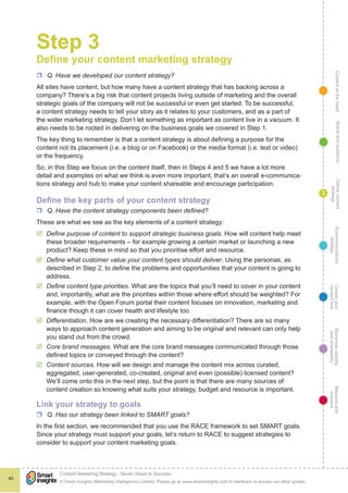 ContentattheheartMaximisevisibility
andshareabilty
Measureand
improve
Createyour
contenthub
Ecommunications
strategy
Definecontent
strategy
Brandandaudience
© Smart Insights (Marketing Intelligence) Limited. Please go to www.smartinsights.com to feedback or access our other guides.
Content Marketing Strategy : Seven Steps to Success
!
40
3
Step 3
Define your content marketing strategy
rr Q. Have we developed our content strategy?
All sites have content, but how many have a content strategy that has backing across a
company? There’s a big risk that content projects living outside of marketing and the overall
strategic goals of the company will not be successful or even get started. To be successful,
a content strategy needs to tell your story as it relates to your customers, and as a part of
the wider marketing strategy. Don’t let something as important as content live in a vacuum. It
also needs to be rooted in delivering on the business goals we covered in Step 1.
The key thing to remember is that a content strategy is about defining a purpose for the
content not its placement (i.e. a blog or on Facebook) or the media format (i.e. text or video)
or the frequency.
So, in this Step we focus on the content itself, then in Steps 4 and 5 we have a lot more
detail and examples on what we think is even more important, that’s an overall e-communica-
tions strategy and hub to make your content shareable and encourage participation.
Define the key parts of your content strategy
rr Q. Have the content strategy components been defined?
These are what we see as the key elements of a content strategy:
þþ Define purpose of content to support strategic business goals. How will content help meet
these broader requirements – for example growing a certain market or launching a new
product? Keep these in mind so that you prioritise effort and resource.
þþ Define what customer value your content types should deliver. Using the personas, as
described in Step 2, to define the problems and opportunities that your content is going to
address.
þþ Define content type priorities. What are the topics that you’ll need to cover in your content
and, importantly, what are the priorities within those where effort should be weighted? For
example, with the Open Forum portal their content focuses on innovation, marketing and
finance though it can cover health and lifestyle too.
þþ Differentiation. How are we creating the necessary differentiation? There are so many
ways to approach content generation and aiming to be original and relevant can only help
you stand out from the crowd.
þþ Core brand messages. What are the core brand messages communicated through those
defined topics or conveyed through the content?
þþ Content sources. How will we design and manage the content mix across curated,
aggregated, user-generated, co-created, original and even (possible) licensed content?
We’ll come onto this in the next step, but the point is that there are many sources of
content creation so knowing what suits your strategy, budget and resource is important.
Link your strategy to goals
rr Q. Has our strategy been linked to SMART goals?
In the first section, we recommended that you use the RACE framework to set SMART goals.
Since your strategy must support your goals, let’s return to RACE to suggest strategies to
consider to support your content marketing goals.
 
