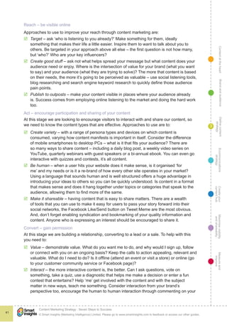 ContentattheheartMaximisevisibility
andshareabilty
Measureand
improve
Createyour
contenthub
Ecommunications
strategy
Definecontent
strategy
Brandandaudience
© Smart Insights (Marketing Intelligence) Limited. Please go to www.smartinsights.com to feedback or access our other guides.
Content Marketing Strategy : Seven Steps to Success
!
41
3
Reach – be visible online
Approaches to use to improve your reach through content marketing are:
þþ Target – ask ‘who is listening to you already?’ Make something for them, ideally
something that makes their life a little easier. Inspire them to want to talk about you to
others. Be targeted in your approach above all else – the first question is not how many,
but ‘who?’ Who are your key influencers?
þþ Create good stuff – ask not what helps spread your message but what content does your
audience need or enjoy. Where is the intersection of value for your brand (what you want
to say) and your audience (what they are trying to solve)? The more that content is based
on their needs, the more it’s going to be perceived as valuable – use social listening tools,
blog researching and search engine keyword research to quickly define those audience
pain points.
þþ Publish to outposts – make your content visible in places where your audience already
is. Success comes from employing online listening to the market and doing the hard work
too.
Act – encourage participation and sharing of your content
At this stage we are looking to encourage visitors to interact with and share our content, so
we need to know the content types that are effective. Approaches to use are to:
þþ Create variety – with a range of persona types and devices on which content is
consumed, varying how content manifests is important in itself. Consider the difference
of mobile smartphones to desktop PCs – what is it that fits your audience? There are
so many ways to share content – including a daily blog post, a weekly video series on
YouTube, quarterly webinars with guest speakers or a bi-annual ebook. You can even go
interactive with quizzes and contests, it’s all content.
þþ Be human – when a user hits your website does it make sense, is it organised ‘for
me’ and my needs or is it a re-brand of how every other site operates in your market?
Using a language that sounds human and is well structured offers a huge advantage in
introducing your ideas to others so you can be quickly understood. Is content in a format
that makes sense and does it hang together under topics or categories that speak to the
audience, allowing them to find more of the same.
þþ Make it shareable – having content that is easy to share matters. There are a wealth
of tools that you can use to make it easy for users to pass your story forward into their
social networks, the Facebook Like/Send button on Tweet Meme are the most obvious.
And, don’t forget enabling syndication and bookmarking of your quality information and
content. Anyone who is expressing an interest should be encouraged to share it.
Convert – gain permission
At this stage we are building a relationship, converting to a lead or a sale. To help with this
you need to:
þþ Value – demonstrate value. What do you want me to do, and why would I sign up, follow
or connect with you on an ongoing basis? Keep the calls to action appealing, relevant and
valuable. What do I need to do? Is it offline (attend an event or visit a store) or online (go
to your customer community service or Facebook page)?
þþ Interact – the more interactive content is, the better. Can I ask questions, vote on
something, take a quiz, use a diagnostic that helps me make a decision or enter a fun
contest that entertains? Help ‘me’ get involved with the content and with the subject
matter in new ways, teach me something. Consider interaction from your brand’s
perspective too, encourage the human to human interaction through commenting on your
 