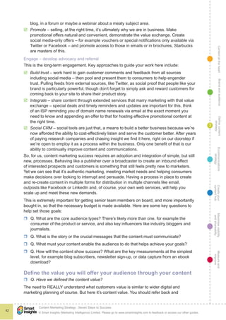 ContentattheheartMaximisevisibility
andshareabilty
Measureand
improve
Createyour
contenthub
Ecommunications
strategy
Definecontent
strategy
Brandandaudience
© Smart Insights (Marketing Intelligence) Limited. Please go to www.smartinsights.com to feedback or access our other guides.
Content Marketing Strategy : Seven Steps to Success
!
42
3
blog, in a forum or maybe a webinar about a meaty subject area.
þþ Promote – selling, at the right time, it’s ultimately why we are in business. Make
promotional offers natural and convenient, demonstrate the value exchange. Create
social media-only offers – for example vouchers or special notifications only available via
Twitter or Facebook – and promote access to those in emails or in brochures, Starbucks
are masters of this.
Engage – develop advocacy and referral
This is the long-term engagement. Key approaches to guide your work here include:
þþ Build trust – work hard to gain customer comments and feedback from all sources
including social media – then pool and present them to consumers to help engender
trust. Pulling feeds from external sources, like Twitter, as social proof that people like your
brand is particularly powerful, though don’t forget to simply ask and reward customers for
coming back to your site to share their product story.
þþ Integrate – share content through extended services that marry marketing with that value
exchange – special deals and timely reminders and updates are important for this, think
of an ISP reminding you of domain name renewals via email at the exact moment you
need to know and appending an offer to that for hosting effective promotional content at
the right time.
þþ Social CRM – social tools are just that, a means to build a better business because we’re
now afforded the ability to cost-effectively listen and serve the customer better. After years
of paying research companies and chasing insight we find it here, right on our doorstep if
we’re open to employ it as a process within the business. Only one benefit of that is our
ability to continually improve content and communications.
So, for us, content marketing success requires an adoption and integration of simple, but still
new, processes. Behaving like a publisher over a broadcaster to create an inbound effect
of interested prospects and customers is something that still feels pretty new to marketers.
Yet we can see that it’s authentic marketing, meeting market needs and helping consumers
make decisions over looking to interrupt and persuade. Having a process in place to create
and re-create content in multiple forms for distribution in multiple channels like email,
outposts like Facebook or LinkedIn and, of course, your own web services, will help you
scale up and meet these new demands.
This is extremely important for getting senior team members on board, and more importantly
bought in, so that the necessary budget is made available. Here are some key questions to
help set those goals:
rr Q. What are the core audience types? There’s likely more than one, for example the
consumer of the product or service, and also key influencers like industry bloggers and
journalists.
rr Q. What is the story or the crucial messages that the content must communicate?
rr Q. What must your content enable the audience to do that helps achieve your goals?
rr Q. How will the content show success? What are the key measurements at the simplest
level, for example blog subscribers, newsletter sign-up, or data capture from an ebook
download?
Define the value you will offer your audience through your content
rr Q. Have we defined the content value?
The need to REALLY understand what customers value is similar to wider digital and
marketing planning of course. But here it’s content value. You should refer back and
 