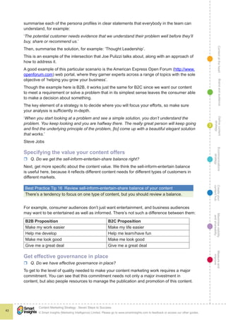 ContentattheheartMaximisevisibility
andshareabilty
Measureand
improve
Createyour
contenthub
Ecommunications
strategy
Definecontent
strategy
Brandandaudience
© Smart Insights (Marketing Intelligence) Limited. Please go to www.smartinsights.com to feedback or access our other guides.
Content Marketing Strategy : Seven Steps to Success
!
43
3
summarise each of the persona profiles in clear statements that everybody in the team can
understand, for example:
‘The potential customer needs evidence that we understand their problem well before they’ll
buy, share or recommend us.’
Then, summarise the solution, for example: ‘Thought Leadership’.
This is an example of the intersection that Joe Pulizzi talks about, along with an approach of
how to address it.
A good example of this particular scenario is the American Express Open Forum (http://www.
openforum.com) web portal, where they garner experts across a range of topics with the sole
objective of ‘helping you grow your business’.
Though the example here is B2B, it works just the same for B2C since we want our content
to meet a requirement or solve a problem that in its simplest sense leaves the consumer able
to make a decision about something.
The key element of a strategy is to decide where you will focus your efforts, so make sure
your analysis is sufficiently in-depth.
‘When you start looking at a problem and see a simple solution, you don’t understand the
problem. You keep looking and you are halfway there. The really great person will keep going
and find the underlying principle of the problem, [to] come up with a beautiful elegant solution
that works.’
Steve Jobs
Specifying the value your content offers
rr Q. Do we get the sell-inform-entertain-share balance right?
Next, get more specific about the content value. We think the sell-inform-entertain balance
is useful here, because it reflects different content needs for different types of customers in
different markets.
Best Practice Tip 16  Review sell-inform-entertain-share balance of your content
There’s a tendency to focus on one type of content, but you should review a balance.
For example, consumer audiences don’t just want entertainment, and business audiences
may want to be entertained as well as informed. There’s not such a difference between them:
B2B Proposition B2C Proposition
Make my work easier Make my life easier
Help me develop Help me learn/have fun
Make me look good Make me look good
Give me a great deal Give me a great deal
Get effective governance in place
rr Q. Do we have effective governance in place?
To get to the level of quality needed to make your content marketing work requires a major
commitment. You can see that this commitment needs not only a major investment in
content, but also people resources to manage the publication and promotion of this content.
 