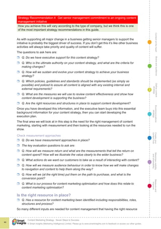 ContentattheheartMaximisevisibility
andshareabilty
Measureand
improve
Createyour
contenthub
Ecommunications
strategy
Definecontent
strategy
Brandandaudience
© Smart Insights (Marketing Intelligence) Limited. Please go to www.smartinsights.com to feedback or access our other guides.
Content Marketing Strategy : Seven Steps to Success
!
44
3
Strategy Recommendation 4	 Get senior management commitment to an ongoing content
management initiative
How you achieve this will vary according to the type of company, but we think this is one
of the most important strategy recommendations in this guide.
As with supporting all major change in a business getting senior managers to support the
initiative is probably the biggest driver of success. If you don’t get this it’s like other business
activities will always take priority and quality of content will suffer.
The questions to ask here are:
rr Q. Do we have executive support for this content strategy?
rr Q. Who is the ultimate authority on your content strategy, and what are the criteria for
making changes?
rr Q. How will we sustain and evolve your content strategy to achieve your business
strategy?
rr Q. Which policies, guidelines and standards should be implemented (as simply as
possible) and policed to assure all content is aligned with any existing internal and
external requirements?
rr Q. What are the measures we will use to review content effectiveness and show how
content development is supporting the business?
rr Q. Are the right resources and structures in place to support content development?
Once you have developed this information, and the executive team buys into this essential
background information for your content strategy, then you can start developing the
execution plan.
The final area we will look at in this step is the need for the right management of content
marketing, starting with measurement and then looking at the resources needed to run the
show.
Check measurement approaches
rr Q. Do we have measurement approaches in place?
rr The key evaluation questions to ask are:
rr Q. How will we measure return and what are the measurements that tell the return on
content spend? How will we illustrate the value clearly to the wider business?
rr Q. What actions do we want our customers to take as a result of interacting with content?
rr Q. How will we measure audience behaviour in order to know how we will make changes
to navigation and content to help them along the way?
rr Q. How will we (at the right time) put them on the path to purchase, and what is the
conversion point?
rr Q. What is our process for content marketing optimisation and how does this relate to
content marketing optimisation?
Is the right resource in place?
rr Q. Has a resource for content marketing been identified including responsibilities, roles,
structures and process?
So many different inputs are needed for content management that having the right resource
 