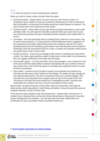 ContentattheheartMaximisevisibility
andshareabilty
Measureand
improve
Createyour
contenthub
Ecommunications
strategy
Definecontent
strategy
Brandandaudience
© Smart Insights (Marketing Intelligence) Limited. Please go to www.smartinsights.com to feedback or access our other guides.
Content Marketing Strategy : Seven Steps to Success
!
46
3
Roles
rr Q. Have the roles for content marketing been defined?
When you build or review a team consider these role types:
þþ Listening analysts – ideally before, but even once your start sharing content, it’s
necessary to get a handle on what your audience is talking about in order to add fuel to
that conversation, so listening to the market using free or paid software is important. You
want to keep close to the audience and their issues.
þþ Content creators – these skills may be quite diverse including copywriting or even video
animation skills. You will need the most often used skill within your reach and at a low
cost. Advanced business will need a dedicated content creator(s) with multiple skills, of
course.
þþ Journalists – this role specifically refers to creating fresh content for a new section, blog
or social media presence. I’m a big proponent of David Meerman-Scott’s suggestion of
the importance of journalism skills being brought into marketing, after all isn’t modern
marketing based around storytelling, good research and well executed communications?
Particularly since the requirement will be to curate, co-create and originate content across
pre-agreed topics, that’s a skill in itself.
þþ Content reviewers – these are the managers within brand or marketing who sign-off the
content. You need a good workflow system to alert them to what needs to be reviewed so
they can suggest modifications and make sign-off rapidly.
þþ Conversation agents – or more commonly ‘community managers’, are a unique mix of all
of the above with the added ability to interact meaningfully with your audience wherever
they reside online. One of their key goals is to develop user-originated content as a part
of those conversations.
þþ Team leader – someone has to be able to captain and coordinate this content army
internally and also ensure that it delivers to the strategy. The leader will also manage ad
hoc external requirements. This role is sometimes known as a content strategist. This
example from a job description from Logitech gives an idea of the scope of this role.9
The person in the lead role would ideally be an ‘embedded journalist’, someone who
understands the audience and has a nose for (and ability to write) a story.
Beyond roles, recognise that good content often needs commissioning. That might be
article writing, ebook typesetting or video filming and editing. It may be beyond the resource
available internally, so plan for those costs.
Think about the tools needed to help with process flow – whether that’s Yammer.com to
enable a big or disparate team connect and share internal ideas or Basecamp for practical
project management and workflow – you will need tools that make collaboration and
coordination as easy as possible. Ease is important to get buy-in.
9  Smart Insights: Essentials of a content strategy.
 