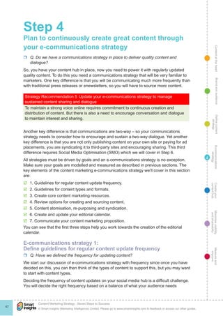 ContentattheheartMaximisevisibility
andshareabilty
Measureand
improve
Createyour
contenthub
Ecommunications
strategy
Definecontent
strategy
Brandandaudience
© Smart Insights (Marketing Intelligence) Limited. Please go to www.smartinsights.com to feedback or access our other guides.
Content Marketing Strategy : Seven Steps to Success
!
47
4
Step 4
Plan to continuously create great content through
your e-communications strategy
rr Q. Do we have a communications strategy in place to deliver quality content and
dialogue?
So, you have your content hub in place, now you need to power it with regularly updated
quality content. To do this you need a communications strategy that will be very familiar to
marketers. One key difference is that you will be communicating much more frequently than
with traditional press releases or enewsletters, so you will have to source more content.
Strategy Recommendation 5	Update your e-communications strategy to manage
sustained content sharing and dialogue
To maintain a strong voice online requires commitment to continuous creation and
distribution of content. But there is also a need to encourage conversation and dialogue
to maintain interest and sharing.
Another key difference is that communications are two-way – so your communications
strategy needs to consider how to encourage and sustain a two-way dialogue. Yet another
key difference is that you are not only publishing content on your own site or paying for ad
placements, you are syndicating it to third-party sites and encouraging sharing. This third
difference requires Social Media Optimisation (SMO) which we will cover in Step 6.
All strategies must be driven by goals and an e-communications strategy is no exception.
Make sure your goals are modelled and measured as described in previous sections. The
key elements of the content marketing e-communications strategy we’ll cover in this section
are:
þþ 1. Guidelines for regular content update frequency.
þþ 2. Guidelines for content types and formats.
þþ 3. Create core content marketing resources.
þþ 4. Review options for creating and sourcing content.
þþ 5. Content atomisation, re-purposing and syndication.
þþ 6. Create and update your editorial calendar.
þþ 7. Communicate your content marketing proposition.
You can see that the first three steps help you work towards the creation of the editorial
calendar.
E-communications strategy 1:
Define guidelines for regular content update frequency
rr Q. Have we defined the frequency for updating content?
We start our discussion of e-communications strategy with frequency since once you have
decided on this, you can then think of the types of content to support this, but you may want
to start with content types.
Deciding the frequency of content updates on your social media hub is a difficult challenge.
You will decide the right frequency based on a balance of what your audience needs
 