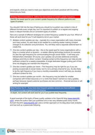 ContentattheheartMaximisevisibility
andshareabilty
Measureand
improve
Createyour
contenthub
Ecommunications
strategy
Definecontent
strategy
Brandandaudience
© Smart Insights (Marketing Intelligence) Limited. Please go to www.smartinsights.com to feedback or access our other guides.
Content Marketing Strategy : Seven Steps to Success
!
48
4
and expects; what you need to meet your objectives and what’s practical with the writing
resources you have.
Strategy Recommendation 6	 Define the best balance of content update frequency
Identify the sweet spot for your content update frequency for different platforms and
types of content.
You shouldn’t fall into the trap of feeling you should try to publish new content in lots of
different formats every single day, but it is important to publish on a regular and ongoing
basis in relevant formats and on consistent types of content.
Here are a sample of different strategies for content frequency update for your hub. Which of
these will work best for you? It will depend a lot on your market:
rr Multiple content updates per day – typically for a news organisation with many channels
and many writers. It’s also likely to be needed for a clothing retailer making constant
changes to its collection and promotions. You will likely need a separate editorial team to
create this.
rr One-two content updates per day – this is the sweet spot for many organisations with a
blog in a market which is dynamic – a retailer offering technology products for example.
It’s also the right frequency for communicating through social media – it will keep your
followers/fans interested. Of course, your updates can provide additional comments,
dialogue and links to others’ content. Creating content at this frequency can help provide
sufficient content for a weekly enewsletter. A single dedicated blogger putting part of their
time into blogging can maintain this frequency.
rr One-two content updates per week – This frequency may be right for you if you are
posting occasionally to social media, but it’s not a primary channel for you. Its also likely
to be the right frequency if you have a monthly enewsletter since it will help you develop
sufficient content for this.
rr One-two content updates per month – this frequency may be better for smaller
companies with limited resources or in a niche that doesn’t warrant so many updates,
perhaps because repeat customer purchases are less common – financial services or will
writing for example!
Best Practice Tip 17	 If you have less frequent updates, ensure you have sufficient
depth to encourage engagement and sharing
In-depth, rich content will work best for you if you publish less frequently.
A good example of the tactic of fewer quality updates is the Viperchill blog (www.viperchill.
com), where the author Glen just published one or two very detailed posts every month.
Avinash Kaushik (www.kaushik.net) uses a similar approach on his blog about web analytics
and has built up a passionate following.
 