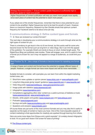 ContentattheheartMaximisevisibility
andshareabilty
Measureand
improve
Createyour
contenthub
Ecommunications
strategy
Definecontent
strategy
Brandandaudience
© Smart Insights (Marketing Intelligence) Limited. Please go to www.smartinsights.com to feedback or access our other guides.
Content Marketing Strategy : Seven Steps to Success
!
49
4
Strategy Recommendation 7	 Ensure content update frequency is sufficiently high to
meet your goals for reach and growth
Higher frequencies of content publication will help you reach more people more rapidly
since each piece of content has the potential to reach more people.
If you adopt one of the shorter frequencies, remember that there is less potential for your
content to be amplified. Higher frequencies tend to be best for growth of reach. However,
there is a maximum frequency. Research by Dan Zarrella shows that optimum content
frequency for Facebook seems to be about once per day.
E-communications strategy 2: Define content types and formats
rr Q. Have we reviewed our content formats?
The next step in developing your e-communications strategy is to work through what are the
right types of content for you.
There is a tendency to get stuck in the rut of one format, but this works well for some who
become known for the format such as long-form or video blogs. But it can limit the appeal
of the publisher. For example ClickZ.com tends to focus on short, limited length posts. The
Digital Buzz Blog just publishes case studies. These will engage, sure, and it’s useful to have
a format you’re known for, but it may not appeal to a range of audiences, so could limit your
reach.
Best Practice Tip 18	 Use a range of formats or become known for repeating one format
well
A range of types and content and format have the potential to engage different types of
people. However, a single format can have more impact and will be more memorable.
Suitable formats to consider, with examples you can learn from within the digital marketing
content area, are:
þþ Short-form news updates or opinion pieces (www.clickz.com or www.sethgodin.com).
þþ Long-form blog posts giving ‘expert’ guidance (www.viperchill.com or www.kaushik.net).
þþ Video blog posts (www.bannerblog.au, www.garyvaynerchuk.com).
þþ Image posts with statistics (www.wearesocial.net).
þþ Infographics (www.kissmetrics.com).
þþ Compilations aggregating other sites’ content as a useful summary of statistics or tools
(www.wearesocial.net, www.smartinsights.com).
þþ Ebooks, white papers and guides (www.hubspot.com and www.eloqua.com).
þþ Podcasts (www.boagworld.com).
þþ Surveys and polls (www.econsultancy.com and www.smartinsights.com).
þþ Questions and answers (www.linkedin.com).
Of course these are just some of the most common formats and you may also find it useful to
separate out the types of content or topics you have. One of the most enjoyable aspects of
content marketing is that opportunities for creativity are sparked through learning from others.
Here are some more ideas from Eloqua and a good example10
of a widely shared infographic
to boot. It’s so good we’ll share it full screen for ease of printing!
10 The Eloqua content grid.
 