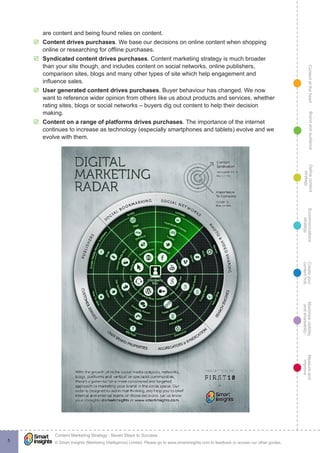 ContentattheheartMaximisevisibility
andshareabilty
Measureand
improve
Createyour
contenthub
Ecommunications
strategy
Definecontent
strategy
Brandandaudience
© Smart Insights (Marketing Intelligence) Limited. Please go to www.smartinsights.com to feedback or access our other guides.
Content Marketing Strategy : Seven Steps to Success
!
5
are content and being found relies on content.
þþ Content drives purchases. We base our decisions on online content when shopping
online or researching for offline purchases.
þþ Syndicated content drives purchases. Content marketing strategy is much broader
than your site though, and includes content on social networks, online publishers,
comparison sites, blogs and many other types of site which help engagement and
influence sales.
þþ User generated content drives purchases. Buyer behaviour has changed. We now
want to reference wider opinion from others like us about products and services, whether
rating sites, blogs or social networks – buyers dig out content to help their decision
making.
þþ Content on a range of platforms drives purchases. The importance of the internet
continues to increase as technology (especially smartphones and tablets) evolve and we
evolve with them.
 