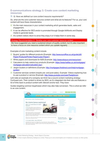 ContentattheheartMaximisevisibility
andshareabilty
Measureand
improve
Createyour
contenthub
Ecommunications
strategy
Definecontent
strategy
Brandandaudience
© Smart Insights (Marketing Intelligence) Limited. Please go to www.smartinsights.com to feedback or access our other guides.
Content Marketing Strategy : Seven Steps to Success
!
52
4
E-communications strategy 3: Create core content marketing
resources
rr Q. Have we defined our core content resource requirements?
So, what are the core customer resource content and what are its features? For us, your core
content will have these characteristics:
þþ It’s the main resources in your content marketing which generates leads, sales and
engagement.
þþ It can be effective for SEO and/or is promoted through Google AdWords and Display
media to generate leads.
þþ It’s content visitors return to since they enjoy it or it helps them in some way.
Strategy Recommendation 8	 Develop your core customer resource content
We have suggested you need a sustained stream of quality content, but it’s also important
to have a focus on core resource content which you update regularly.
Examples of core marketing content include:
þþ Buyers’ guides for different products (Example: http://www.euroffice.co.uk/guide/y6l/
Paper-Products/Printer-Paper/Laser-Paper/).
þþ White papers and downloads for B2B (Example: http://www.eloqua.com/resources).
þþ Calculators to help visitors buy products (Example: https://www.halifax.co.uk/mortgages/
mortgage-calculator/calculator.asp).
þþ Jargon busters or definitions (Example: http://mortgages.firstdirect.com/help/mortgage-
guides).
þþ Customer services content (maybe pre- and post-sales). Example: Videos explaining how
to use a product or service (Example: http://www.youtube.com/user/Twelpforce).
Let’s take an example of a company we think has a sound content marketing strategy:
Confused.com. Their content is driven by SEO, so it’s integrated into their site and features a
lot of links back to product content with relevant anchor text. They have:
Guides targeting common keyphrases which may also help conversion. This is what we refer
to as core content.
 