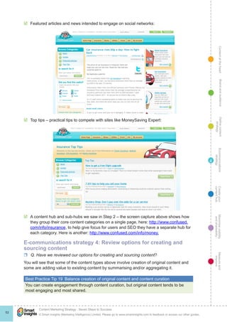 ContentattheheartMaximisevisibility
andshareabilty
Measureand
improve
Createyour
contenthub
Ecommunications
strategy
Definecontent
strategy
Brandandaudience
© Smart Insights (Marketing Intelligence) Limited. Please go to www.smartinsights.com to feedback or access our other guides.
Content Marketing Strategy : Seven Steps to Success
!
53
4
þþ Featured articles and news intended to engage on social networks:
þþ Top tips – practical tips to compete with sites like MoneySaving Expert:
þþ A content hub and sub-hubs we saw in Step 2 – the screen capture above shows how
they group their core content categories on a single page, here: http://www.confused.
com/info/insurance, to help give focus for users and SEO they have a separate hub for
each category. Here is another: http://www.confused.com/info/money.
E-communications strategy 4: Review options for creating and
sourcing content
rr Q. Have we reviewed our options for creating and sourcing content?
You will see that some of the content types above involve creation of original content and
some are adding value to existing content by summarising and/or aggregating it.
Best Practice Tip 19  Balance creation of original content and content curation
You can create engagement through content curation, but original content tends to be
most engaging and most shared.
 