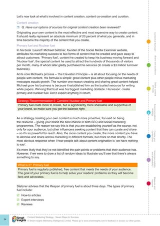 ContentattheheartMaximisevisibility
andshareabilty
Measureand
improve
Createyour
contenthub
Ecommunications
strategy
Definecontent
strategy
Brandandaudience
© Smart Insights (Marketing Intelligence) Limited. Please go to www.smartinsights.com to feedback or access our other guides.
Content Marketing Strategy : Seven Steps to Success
!
54
4
Let’s now look at what’s involved in content creation, content co-creation and curation.
Content creation
rr Q. Have our options of sources for original content creation been reviewed?
Originating your own content is the most effective and most expensive way to create content.
It should really represent an absolute minimum of 20 percent of what you generate, and in
time become the majority of the content that you create.
Primary fuel and Nuclear fuel
In his book ‘Launch’ Michael Seltzner, founder of the Social Media Examiner website,
attributes his marketing success to two forms of content that he created and gave away to
attract customers: ‘Primary fuel’, content he created to keep his business moving forward and
‘Nuclear fuel’, the special content he used to attract the hundreds of thousands of visitors
per month, many of whom later gladly purchased his services (to create a $3 million turnover
business).
At its core Michael’s process – The Elevation Principle – is all about focusing on the needs of
people with content. His formula is simple: great content plus other people minus marketing
messages equals growth. The number one reason creating and sharing great content helped
Michael grow his business is because it established him as the trusted resource for writing
white papers. Winning that trust was his biggest marketing obstacle. His lesson: create
primary and nuclear fuel. Don’t expect anything in return.
Strategy Recommendation 9  Combine Nuclear and Primary fuel
Primary fuel costs more to create, but is significantly more shareable and supportive of
your brand, so make sure you get the balance right
As a strategy creating your own content is much more proactive, focused on being
the resource – giving your brand the best chance in both SEO and social marketing
programmes. The reason we say this is that you are establishing yourself as the source, not
only for your audience, but other influencers seeking content that they can curate and share
– so it’s so powerful for reach. Also, the more content you create, the more content you have
to atomise and share across marketing in different formats, but more on that shortly. The
most obvious response when I hear people talk about content origination is ‘we have nothing
to say’.
It’s more likely that they’ve not identified the pain points or problems that their audience has.
However, if we were to draw a list of random ideas to illustrate you’ll see that there’s always
something to say.
What is it?  Primary fuel
Primary fuel is regularly published, free content that meets the needs of your audience.
The goal of your primary fuel is to help solve your readers’ problems so they will become
fans and advocates.
Stelzner advises that the lifespan of primary fuel is about three days. The types of primary
fuel include:
þþ How-to articles
þþ Expert interviews
þþ Reviews
 