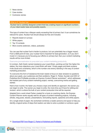 ContentattheheartMaximisevisibility
andshareabilty
Measureand
improve
Createyour
contenthub
Ecommunications
strategy
Definecontent
strategy
Brandandaudience
© Smart Insights (Marketing Intelligence) Limited. Please go to www.smartinsights.com to feedback or access our other guides.
Content Marketing Strategy : Seven Steps to Success
!
55
4
þþ News stories
þþ Case studies
þþ Contrarian stories
What is it?  Nuclear fuel
Nuclear fuel is carefully designed content that has a lasting impact on significant numbers
of your ideal reader base and possibly experts.
This type of content has a lifespan easily exceeding that of primary fuel. It can sometimes be
relevant for years. Nuclear fuel should always be free and includes:
þþ Reports based on surveys
þþ White papers
þþ Top 10 contests
þþ Micro events (webinars, videos, podcasts)
You can see that nuclear fuel is harder to produce, but can potentially has a bigger impact.
From a B2B point-of-view, your nuclear fuel is important for lead generation, so if you don’t
invest in it, because you’re focusing your efforts on primary fuel, then your content marketing
results will be more limited.
Overcome procrastination to jump-start your content marketing productivity
In Linchpin, Seth Godin named resistance your Lizard Brain, pointing out that ‘the higher the
stakes, the more objections your Lizard Brain will raise’. Empty pages and blank screens
invite doubt and uncertainty, which is the number one enemy standing in the way of content
marketing production.
To overcome this form of resistance the brain needs to focus on clear answers to questions
about your goals, your audiences and their problems. Roger C. Parker, founder and CEO of
Published And Profitable provides an Express Content Planner worksheet11
, which addresses
the hardest part of any content marketing project, namely, overcoming inertia and getting
started.
Here’s how it works: the faster you choose a topic and identify an approach, the sooner you
can begin to write. The sooner you begin to write, the more time you’ll have for editing and
revision, which is where the bulk of your content production time will be required.
Adapted from a work sheet Parker created for a book on coaching clients, the Express
Content Planner works equally well for all types of content marketing projects, including
articles, blog posts, ebooks, presentations, list-building reports, speeches and white papers.
On a single sheet of paper, the worksheet combines a reader persona and space to help you
identify a logical series of steps that readers can take to solve a problem or achieve a goal.
11 Download PDF from Roger C. Parker’s Published and Profitable
 