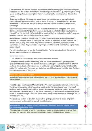 ContentattheheartMaximisevisibility
andshareabilty
Measureand
improve
Createyour
contenthub
Ecommunications
strategy
Definecontent
strategy
Brandandaudience
© Smart Insights (Marketing Intelligence) Limited. Please go to www.smartinsights.com to feedback or access our other guides.
Content Marketing Strategy : Seven Steps to Success
!
57
4
Characteristics: this section provides a context for creating an engaging story describing the
prospects and the context of their home remodelling in more detail (e.g., improving their living
space and, hopefully, increasing their home’s resale price for possible sale in three to five
years).
Goals and problems: this gives you space to add more details and to narrow the topic
from the broad ‘home remodelling’ topic to a specific aspect of remodelling (i.e., ‘kitchen
remodelling’). This section also provides space to describe the reader’s experience and
knowledge.
Desired change: in most cases, once the reader’s characteristics and goals have been
identified, the desired change often becomes obvious (i.e., what’s the best way to achieve
the goal?) At this point, all that’s needed is to create a title that restates the reader’s goal and
how the content is going to help him or her achieve it.
Steps needed to achieve desired goal: once the content’s purpose and title have been
identified, it’s simply a matter of identifying the steps – or necessary actions – to take the
readers on a journey from where they are now (confused, uncertain, owning outdated
appliances) to where they want to be (enjoying a new kitchen and, potentially, a higher home
resale value.)
For more creative ways to use the Express Content Planner worksheet visit the author’s
website www.publishedandprofitable.com.
Content co-creation
rr Q. Have our options for co-creation of content been reviewed?
Co-created content is worth mentioning here. It’s a little different and a great option for
quick or first tentative steps into content marketing. Although it’s used differently in different
contexts, for us, this is where a number of contributors come together under one brand to
publish for mutual gain. You could say ‘that’s just guest blogging’ and you’d be right. But it’s a
more systematic way of doing this.
What is it?  Content co-curation
Creation of a content resource using different authors from across different companies or
departments.
Two of the best examples are Mashable or the American Express OpenForum.com website.
The brand is leveraging lots of experts to create a site that benefits everyone in terms of
business and personal brand building. It really requires one lead in the project, someone with
reach or the content who wants to find someone missing (or whom would simply value) more
of one of those two things. Of course you’re relinquishing some control over message, but it’s
overall a good win.
You could say content co-creation also involves getting customers to create long-form
user-generated content, so this is worth considering too.
Best Practice Tip 20	 Identify trusted partners and customers who can support you in
your content generation efforts
Through having a range of authors you can add variety and reach as they promote their
content. But you may have issues of managing content consistency and quality.
 
