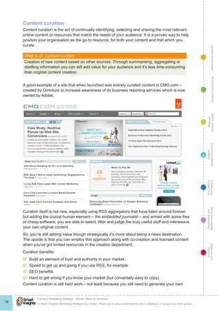 ContentattheheartMaximisevisibility
andshareabilty
Measureand
improve
Createyour
contenthub
Ecommunications
strategy
Definecontent
strategy
Brandandaudience
© Smart Insights (Marketing Intelligence) Limited. Please go to www.smartinsights.com to feedback or access our other guides.
Content Marketing Strategy : Seven Steps to Success
!
58
4
Content curation
Content curation is the act of continually identifying, selecting and sharing the most relevant
online content or resources that match the needs of your audience. It is a proven way to help
position your organisation as the go-to resource, for both your content and that which you
curate.
What is it?  Content curation
Creation of new content based on other sources. Through summarising, aggregating or
distilling information you can still add value for your audience and it’s less time-consuming
than original content creation.
A good example of a site that when launched was entirely curated content is CMO.com –
created by Omniture to increase awareness of its business reporting services which is now
owned by Adobe.
Curation itself is not new, especially using RSS aggregators that have been around forever,
but adding the crucial human element – the embedded journalist – and armed with some free
or cheap software, you are able to select, filter and judge the truly useful stuff and interweave
your own original content.
So, you’re still adding value though strategically it’s more about being a news destination.
The upside is that you can employ this approach along with co-creation and licensed content
when you’ve got limited resources in the creation department.
Curation benefits:
þþ Build an element of trust and authority in your market.
þþ Speed to get up and going if you use RSS, for example.
þþ SEO benefits.
þþ Hard to get wrong if you know your market (but conversely easy to copy).
Content curation is still hard work – not least because you still need to generate your own
 