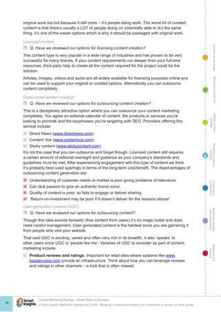 ContentattheheartMaximisevisibility
andshareabilty
Measureand
improve
Createyour
contenthub
Ecommunications
strategy
Definecontent
strategy
Brandandaudience
© Smart Insights (Marketing Intelligence) Limited. Please go to www.smartinsights.com to feedback or access our other guides.
Content Marketing Strategy : Seven Steps to Success
!
59
4
original work too but because it still costs – it’s people doing work. The worst bit of curated
content is that there’s usually a LOT of people doing (or potentially able to do) the same
thing, it’s one of the easier options which is why it should be packaged with original work.
Licensed content
rr Q. Have we reviewed our options for licensing content creation?
This content type is very popular in a wide range of industries and has proven to be very
successful for many brands. If your content requirements run deeper than your full-time
resources, third-party help to create all the content required for the project could be the
solution.
Articles, images, videos and audio are all widely available for licensing purposes online and
can be used to support your original or curated options. Alternatively you can outsource
content completely.
Outsourced content creation
rr Q. Have we reviewed our options for outsourcing content creation?
This is a deceptively attractive option where you can outsource your content marketing
completely. You agree an editorial calendar of content, the products or services you’re
looking to promote and the keyphrases you’re targeting with SEO. Providers offering this
service include:
þþ Direct News (www.directnews.com).
þþ Content Vox (www.contentvox.com).
þþ Sticky content (www.stickycontent.com).
It’s not the case that you can outsource and forget though. Licensed content still requires
a certain amount of editorial oversight and guidance as your company’s standards and
guidelines must be met. After experiencing engagement with this type of content we think
it’s probably best used sparingly in terms of the long-term cost/benefit. The disadvantages of
outsourcing content generation are:
ýý Understanding of customer needs or market is poor giving problems of relevance.
ýý Can lack passion to give an authentic brand voice.
ýý Quality of content is poor, so fails to engage or deliver sharing.
ýý Return-on-investment may be poor if it doesn’t deliver for the reasons above!
User-generated content (UGC)
rr Q. Have we reviewed our options for outsourcing content?
Though this idea sounds fantastic (free content from users) it’s no magic bullet and does
need careful management. User-generated content is the hardest since you are garnering it
from people who visit your website.
That said UGC is exciting, varied and often very rich in its breadth, it also ‘speaks’ to
other users since UGC is ‘people like me’. Varieties of UGC to consider as part of content
marketing include:
þþ Product reviews and ratings. Important for retail sites where systems like www.
bazaarvoice.com provide an infrastructure. Think about how you can leverage reviews
and ratings in other channels – a trick that is often missed.
 