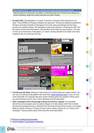 ContentattheheartMaximisevisibility
andshareabilty
Measureand
improve
Createyour
contenthub
Ecommunications
strategy
Definecontent
strategy
Brandandaudience
© Smart Insights (Marketing Intelligence) Limited. Please go to www.smartinsights.com to feedback or access our other guides.
Content Marketing Strategy : Seven Steps to Success
!
60
4
Best Practice Tip 21	 Use product reviews and ratings through other channels
Opportunities to incorporate ‘top-rated’ or interesting tips from reviews and ratings into
email marketing, blogs and social channels are often missed.
þþ Curated UGC. Spinebreakers is a great, if extreme, example of this featured on our
blog.13
Anna Rafferty of Penguin explains the approach: ‘During the website development
Penguin recruited hundreds of teenagers from every area and background for focus
groups and usability testing. The teenagers made every decision, choosing the URL and
the nature of the brand themselves. We decided not to make any assumptions. The site
is now run by three tiers of teenagers, or “crews” as they elected to be called, who have
varying levels of control over the site.’
þþ Crowd-sourced ideas. Asking for new product or content ideas can create content. You
can use a crowd-sourcing platform like Uservoice (www.uservoice.com) or you can ask
more informally. For example Tee-shirt vendor Howies asked the question ‘What would
you want Howies to do for you?’ which attracted over 60 responses.
þþ UGC campaigns which encourage writing of content or upload. For examples
brands have encouraged users to upload images or media upload, often from mobiles.
Vauxhall encouraged drivers to describe their favourite drive and then locate it on Google
Maps (a classic mashup). Princess Cruises used a classic ‘blog to win’ or ‘share to win’
campaign14
asking readers about their favourite travel destination.
13 Penguin crowdsourcing example.
14  Smart Insights: E-permission marketing.
 