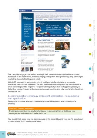 ContentattheheartMaximisevisibility
andshareabilty
Measureand
improve
Createyour
contenthub
Ecommunications
strategy
Definecontent
strategy
Brandandaudience
© Smart Insights (Marketing Intelligence) Limited. Please go to www.smartinsights.com to feedback or access our other guides.
Content Marketing Strategy : Seven Steps to Success
!
61
4
The campaign engaged the audience through their interest in travel destinations and used
Facebook as the heart of this, but encouraging participation through seeding using other digital
marketing channels like blogs and email.
With UGC you need to resource to not only build your platform but also to encourage
interaction, respond and moderate. You also need to take the rough with the smooth since a
small percentage will be negative. The point with negativity is that it’s happening already so
better that you can interact and ensure your own perspective, and rally your fans to share their
perspective too.
E-communications strategy 5: Content atomisation, re-purposing
and syndication
Now you’re in a place where you know who you are talking to and what content you’re
creating.
What is it?  Content atomisation
Breaking down content into smaller chunks and re-purposing them to distribute your
messages across the web and social platforms.
You should think about how you can make use of this content beyond your site. To ‘sweat your
content assets’. You’ll need to think about:
 