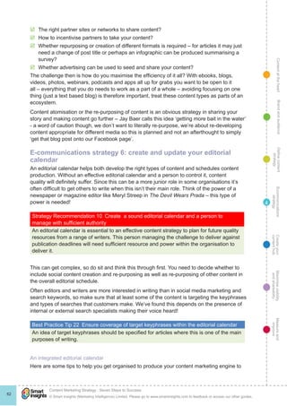 ContentattheheartMaximisevisibility
andshareabilty
Measureand
improve
Createyour
contenthub
Ecommunications
strategy
Definecontent
strategy
Brandandaudience
© Smart Insights (Marketing Intelligence) Limited. Please go to www.smartinsights.com to feedback or access our other guides.
Content Marketing Strategy : Seven Steps to Success
!
62
4
þþ The right partner sites or networks to share content?
þþ How to incentivise partners to take your content?
þþ Whether repurposing or creation of different formats is required – for articles it may just
need a change of post title or perhaps an infographic can be produced summarising a
survey?
þþ Whether advertising can be used to seed and share your content?
The challenge then is how do you maximise the efficiency of it all? With ebooks, blogs,
videos, photos, webinars, podcasts and apps all up for grabs you want to be open to it
all – everything that you do needs to work as a part of a whole – avoiding focusing on one
thing (just a text based blog) is therefore important, treat these content types as parts of an
ecosystem.
Content atomisation or the re-purposing of content is an obvious strategy in sharing your
story and making content go further – Jay Baer calls this idea ‘getting more bait in the water’
- a word of caution though, we don’t want to literally re-purpose, we’re about re-developing
content appropriate for different media so this is planned and not an afterthought to simply
‘get that blog post onto our Facebook page’.
E-communications strategy 6: create and update your editorial
calendar
An editorial calendar helps both develop the right types of content and schedules content
production. Without an effective editorial calendar and a person to control it, content
quality will definitely suffer. Since this can be a more junior role in some organisations it’s
often difficult to get others to write when this isn’t their main role. Think of the power of a
newspaper or magazine editor like Meryl Streep in The Devil Wears Prada – this type of
power is needed!
Strategy Recommendation 10  Create a sound editorial calendar and a person to
manage with sufficient authority
An editorial calendar is essential to an effective content strategy to plan for future quality
resources from a range of writers. This person managing the challenge to deliver against
publication deadlines will need sufficient resource and power within the organisation to
deliver it.
This can get complex, so do sit and think this through first. You need to decide whether to
include social content creation and re-purposing as well as re-purposing of other content in
the overall editorial schedule.
Often editors and writers are more interested in writing than in social media marketing and
search keywords, so make sure that at least some of the content is targeting the keyphrases
and types of searches that customers make. We’ve found this depends on the presence of
internal or external search specialists making their voice heard!
Best Practice Tip 22  Ensure coverage of target keyphrases within the editorial calendar
An idea of target keyphrases should be specified for articles where this is one of the main
purposes of writing.
An integrated editorial calendar
Here are some tips to help you get organised to produce your content marketing engine to
 