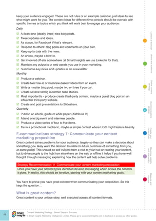ContentattheheartMaximisevisibility
andshareabilty
Measureand
improve
Createyour
contenthub
Ecommunications
strategy
Definecontent
strategy
Brandandaudience
© Smart Insights (Marketing Intelligence) Limited. Please go to www.smartinsights.com to feedback or access our other guides.
Content Marketing Strategy : Seven Steps to Success
!
63
4
keep your audience engaged. These are not rules or an example calendar, just ideas to see
what might work for you. The content ideas for different time periods should be overlaid with
specific themes or topics which you think will work best to engage your audience:
Daily
þþ At least one (ideally three) new blog posts.
þþ Tweet updates and ideas.
þþ As above, for Facebook if that’s relevant.
þþ Respond to others’ blog posts and comments on your own.
þþ Keep up to date with the news.
þþ An article, maybe a how-to.
þþ Get involved off-site somewhere (at Smart Insights we use LinkedIn for that).
þþ Maintain any outposts or web assets you use in your marketing.
þþ Summarise key news and updates in an enewsletter.
Monthly
þþ Produce a webinar.
þþ Create two how-to or interview-based videos from an event.
þþ Write a meatier blog post, maybe two or three if you can.
þþ Create several strong customer case studies.
þþ Most importantly – produce create third-party content, maybe a guest blog post on an
influential third-party website.
þþ Create and post presentations to Slideshare.
Quarterly
þþ Publish an ebook, guide or white paper (distribute it!)
þþ Attend one big event and interview people.
þþ Produce a video series of four to five items.
þþ Tie in a promotional mechanic, maybe a simple contest where UGC might feature heavily.
E-communications strategy 7: Communicate your content
marketing proposition
Great content solves problems for your audience, largely so they can make a decision about
something (you likely want the decision to relate to future purchase of something from you,
at some point). This should be self-evident from a visit to your hub or reading your content,
but to drive people to the hub from elsewhere on the web or offline it helps if you have well
thought through messaging explaining how the content will help solve problems.
Strategy Recommendation 11  Communicate your content marketing proposition
Once you have your content types identified develop messaging which shows the benefits
it gives. In reality, this should be iterative, starting with your content marketing goals.
You have to prove you have great content when communicating your proposition. So this
begs the question…
What is great content?
Great content is your unique story, well executed across all content formats.
 