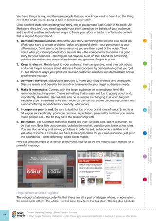 ContentattheheartMaximisevisibility
andshareabilty
Measureand
improve
Createyour
contenthub
Ecommunications
strategy
Definecontent
strategy
Brandandaudience
© Smart Insights (Marketing Intelligence) Limited. Please go to www.smartinsights.com to feedback or access our other guides.
Content Marketing Strategy : Seven Steps to Success
!
64
4
You have things to say, and there are people that you now know want to hear it, so the thing
now is the angle you’re going to take in creating your story.
Great content starts with creating your story, and to paraphrase Seth Godin in his book ‘All
Marketers Are Liars’, you need to create your story based on the beliefs of your audience
and then find creative and relevant ways to frame your story in the form of fantastic content
that is aligned to your brand.
1.	 Demonstrate uniqueness. It must be your story, something that no one else could tell.
Work your story to create a distinct ‘voice’ and point of view – your personality is your
differentiator. Don’t aim to be the same since you are then a part of the noise. Think
about what your ideal product story sounds like – the components that make it a good
story for your business – then figure out how you build on that. Stand for something,
polarise the market and above all be honest and genuine. People buy that.
2.	 Keep it relevant. Relate back to your audience, their perspective, what they talk about,
and what they’re anxious about. Address those concerns by demonstrating that you ‘get
it’. Tell stories of ways your products relieved customer anxieties and demonstrate social
proof where you can.
3.	 Demonstrate value. Incorporate specifics to make your story credible and believable.
Discuss results and benefits that are directly relevant to your target audience’s needs.
4.	 Make it memorable. Connect with the target audience on an emotional level. Be
remarkable, inspiring even. Create something that is easy and fun to gossip about and,
importantly, shareable. Remarkable can be as simple as changing to a video blog for
valuable expert interviews once each month, it can be that you’re co-creating content with
a non-conflicting super-brand or celebrity, who knows.
5.	 Incorporate your brand. Be sure to build on top of your brand tone of voice. Brand is a
bit vague so specifically: your core promise, expectation, personality and how you aim to
make people feel – the bit they have the relationship with.
6.	 Be human. The Cluetrain Manifesto stated this over 10 years ago. We’re all human, so
be that way. Be a little controversial, polarise the market, avoid jargon, break a few rules.
You are also serving and solving problems in order to sell, so become a reliable and
valuable resource. Of course, we have to be appropriate for your own audience, just push
the boundaries – write differently, since words matter.
Here’s a great example of a human brand voice. Not for all by any means, but it makes for a
powerful message:
Hinge content around a ‘big idea’
The concept of atomising content is that these are all a part of a bigger whole, an ecosystem,
the small parts all form the whole – in this case they form the ‘big idea’. The big idea concept
 