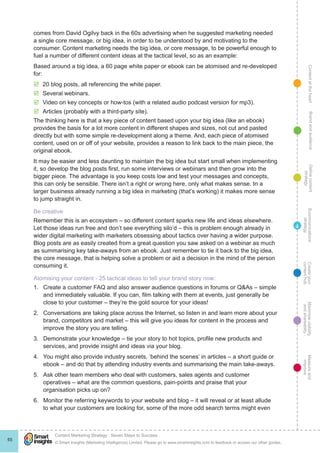 ContentattheheartMaximisevisibility
andshareabilty
Measureand
improve
Createyour
contenthub
Ecommunications
strategy
Definecontent
strategy
Brandandaudience
© Smart Insights (Marketing Intelligence) Limited. Please go to www.smartinsights.com to feedback or access our other guides.
Content Marketing Strategy : Seven Steps to Success
!
65
4
comes from David Ogilvy back in the 60s advertising when he suggested marketing needed
a single core message, or big idea, in order to be understood by and motivating to the
consumer. Content marketing needs the big idea, or core message, to be powerful enough to
fuel a number of different content ideas at the tactical level, so as an example:
Based around a big idea, a 60 page white paper or ebook can be atomised and re-developed
for:
þþ 20 blog posts, all referencing the white paper.
þþ Several webinars.
þþ Video on key concepts or how-tos (with a related audio podcast version for mp3).
þþ Articles (probably with a third-party site).
The thinking here is that a key piece of content based upon your big idea (like an ebook)
provides the basis for a lot more content in different shapes and sizes, not cut and pasted
directly but with some simple re-development along a theme. And, each piece of atomised
content, used on or off of your website, provides a reason to link back to the main piece, the
original ebook.
It may be easier and less daunting to maintain the big idea but start small when implementing
it, so develop the blog posts first, run some interviews or webinars and then grow into the
bigger piece. The advantage is you keep costs low and test your messages and concepts,
this can only be sensible. There isn’t a right or wrong here, only what makes sense. In a
larger business already running a big idea in marketing (that’s working) it makes more sense
to jump straight in.
Be creative
Remember this is an ecosystem – so different content sparks new life and ideas elsewhere.
Let those ideas run free and don’t see everything silo’d – this is problem enough already in
wider digital marketing with marketers obsessing about tactics over having a wider purpose.
Blog posts are as easily created from a great question you saw asked on a webinar as much
as summarising key take-aways from an ebook. Just remember to tie it back to the big idea,
the core message, that is helping solve a problem or aid a decision in the mind of the person
consuming it.
Atomising your content - 25 tactical ideas to tell your brand story now:
1.	 Create a customer FAQ and also answer audience questions in forums or Q&As – simple
and immediately valuable. If you can, film talking with them at events, just generally be
close to your customer – they’re the gold source for your ideas!
2.	 Conversations are taking place across the Internet, so listen in and learn more about your
brand, competitors and market – this will give you ideas for content in the process and
improve the story you are telling.
3.	 Demonstrate your knowledge – tie your story to hot topics, profile new products and
services, and provide insight and ideas via your blog.
4.	 You might also provide industry secrets, ‘behind the scenes’ in articles – a short guide or
ebook – and do that by attending industry events and summarising the main take-aways.
5.	 Ask other team members who deal with customers, sales agents and customer
operatives – what are the common questions, pain-points and praise that your
organisation picks up on?
6.	 Monitor the referring keywords to your website and blog – it will reveal or at least allude
to what your customers are looking for, some of the more odd search terms might even
 