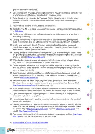 ContentattheheartMaximisevisibility
andshareabilty
Measureand
improve
Createyour
contenthub
Ecommunications
strategy
Definecontent
strategy
Brandandaudience
© Smart Insights (Marketing Intelligence) Limited. Please go to www.smartinsights.com to feedback or access our other guides.
Content Marketing Strategy : Seven Steps to Success
!
66
4
give you an idea for a blog post.
7.	 Do some research in Google, and using the AdWords Keyword tool to see a broader view
of what’s going on. Of course, look at industry news and blogs.
8.	 Delve deep in social networks like Facebook, Twitter, Slideshare and LinkedIn – they
provide rich sources of information as well as content that you can share with your
network.
9.	 Review others’ content – books, ebooks, presentations.
10.	Tackle the ‘Top 10’ or ‘7 steps’ on topics of real interest – consider making these available
in Slideshare.
11.	Opt for other opinions such as staff or customer ‘picks’ related to products, services or
advice in your industry.
12.	Develop an interesting or topical slant on a topic or idea to breakthrough the generic
mass of information. See our Editorial planner for examples around health and sport15
.
13.	Involve your community directly. This may be as simple as highlighting consistent
contributors on your blog or maybe you can create a contest to garner interaction and a
wealth of UGC (videos, photos, comments).
14.	Develop guides on specific areas of ‘best practice’ – just as Smart Insights does – these
are great for giving it structure. Upload selected documents (including how-tos, guides or
articles to Scribd (http://www.scribd.com).
15.	Write ebooks – imagine several guides combined to form one ebook, let alone a lot of
blog posts. Ebooks epitomise the idea of content atomisation.
16.	Create templates and simple tools that your audience might use to speed up a part of
their job, or make better decisions – maybe an accountant might pre-configure an Excel
sheet to attract new clients.
17.	Expert interviews with influential figures – staff or external experts in video format, with
an accompanying transcript in your blog. Think about live videos and interviews using
Ustream (http://www.ustream.tv).
18.	Explainer videos, like text in blogs, or guides, are a great way to cover a series of
‘How-tos’ – these can give valuable context to your product or service. Common Craft
(http://www.commoncraft.com) have pioneered this.
19.	Invite guest content form other experts who are independent – guest blog posts are the
classic way to do it easily and quickly. You can do this on other blogs as well, of course.
20.	Open up internal process, explain your product development cycle or supply chain
process through photos or graphics.
21.	Humanise your business by curating content of staff and team members – the tweets of
everyone in your team.
22.	Develop curated feeds of content from others – be the go-to source for industry relevant
news. This could be a feed you manage from multiple sources using RSS feeds or tools
like Curata (http:// http://www.getcurata.com/), Eqentia (http://www.eqentia.com/) and
Loud3r (http://www.loud3r.com/).
23.	Post photos (ideally real time) of events attended and new products on Flickr (http://www.
flickr.com) and pull the Flickr feed to you website or blog.
15  Smart Insights: Editorial planner spreadsheet
 
