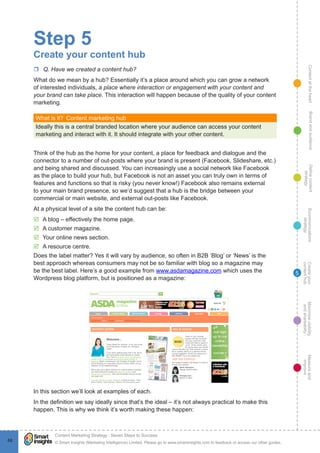 ContentattheheartMaximisevisibility
andshareabilty
Measureand
improve
Createyour
contenthub
Ecommunications
strategy
Definecontent
strategy
Brandandaudience
© Smart Insights (Marketing Intelligence) Limited. Please go to www.smartinsights.com to feedback or access our other guides.
Content Marketing Strategy : Seven Steps to Success
!
68
5
Step 5
Create your content hub
rr Q. Have we created a content hub?
What do we mean by a hub? Essentially it’s a place around which you can grow a network
of interested individuals, a place where interaction or engagement with your content and
your brand can take place. This interaction will happen because of the quality of your content
marketing.
What is it?  Content marketing hub
Ideally this is a central branded location where your audience can access your content
marketing and interact with it. It should integrate with your other content.
Think of the hub as the home for your content, a place for feedback and dialogue and the
connector to a number of out-posts where your brand is present (Facebook, Slideshare, etc.)
and being shared and discussed. You can increasingly use a social network like Facebook
as the place to build your hub, but Facebook is not an asset you can truly own in terms of
features and functions so that is risky (you never know!) Facebook also remains external
to your main brand presence, so we’d suggest that a hub is the bridge between your
commercial or main website, and external out-posts like Facebook.
At a physical level of a site the content hub can be:
þþ A blog – effectively the home page.
þþ A customer magazine.
þþ Your online news section.
þþ A resource centre.
Does the label matter? Yes it will vary by audience, so often in B2B ‘Blog’ or ‘News’ is the
best approach whereas consumers may not be so familiar with blog so a magazine may
be the best label. Here’s a good example from www.asdamagazine.com which uses the
Wordpress blog platform, but is positioned as a magazine:
In this section we’ll look at examples of each.
In the definition we say ideally since that’s the ideal – it’s not always practical to make this
happen. This is why we think it’s worth making these happen:
 